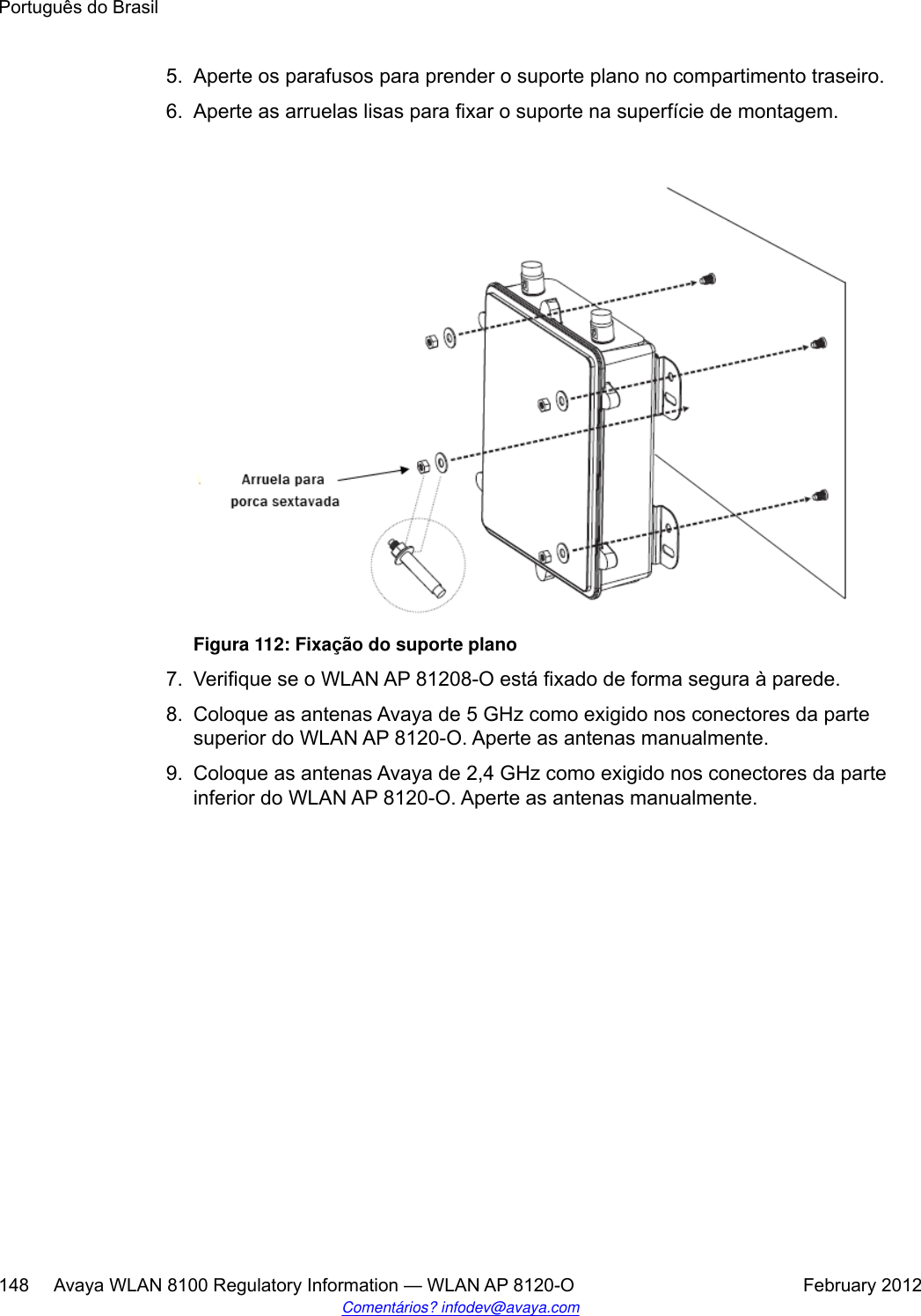 5. Aperte os parafusos para prender o suporte plano no compartimento traseiro.6. Aperte as arruelas lisas para fixar o suporte na superfície de montagem.Figura 112: Fixação do suporte plano7. Verifique se o WLAN AP 81208-O está fixado de forma segura à parede.8. Coloque as antenas Avaya de 5 GHz como exigido nos conectores da partesuperior do WLAN AP 8120-O. Aperte as antenas manualmente.9. Coloque as antenas Avaya de 2,4 GHz como exigido nos conectores da parteinferior do WLAN AP 8120-O. Aperte as antenas manualmente.Português do Brasil148     Avaya WLAN 8100 Regulatory Information — WLAN AP 8120-O February 2012Comentários? infodev@avaya.com