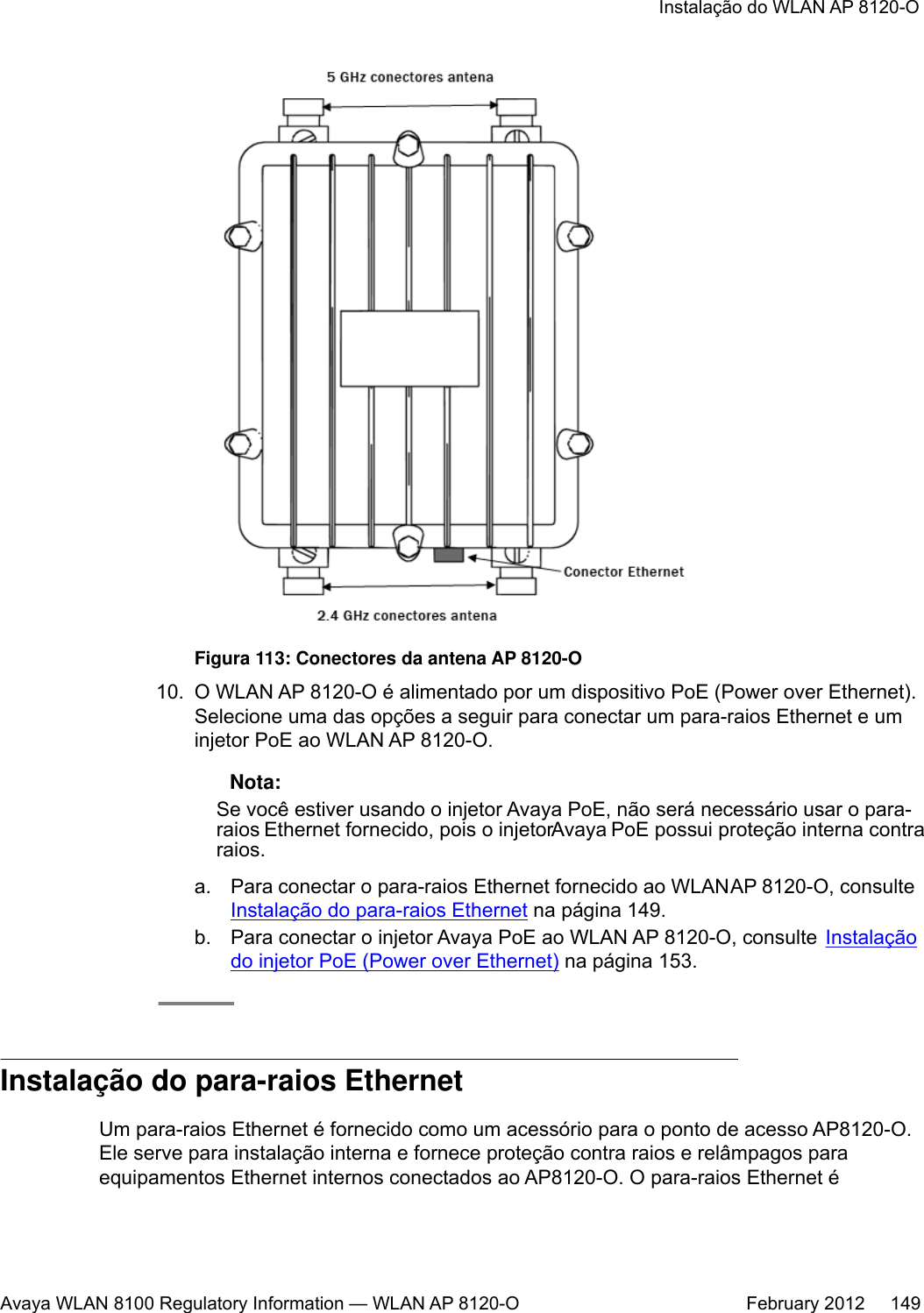 Figura 113: Conectores da antena AP 8120-O10. O WLAN AP 8120-O é alimentado por um dispositivo PoE (Power over Ethernet).Selecione uma das opções a seguir para conectar um para-raios Ethernet e uminjetor PoE ao WLAN AP 8120-O. Nota:Se você estiver usando o injetor Avaya PoE, não será necessário usar o para-raios Ethernet fornecido, pois o injetor Avaya PoE possui proteção interna contraraios.a. Para conectar o para-raios Ethernet fornecido ao WLAN AP 8120-O, consulte Instalação do para-raios Ethernet na página 149.b. Para conectar o injetor Avaya PoE ao WLAN AP 8120-O, consulte  Instalaçãodo injetor PoE (Power over Ethernet) na página 153.Instalação do para-raios EthernetUm para-raios Ethernet é fornecido como um acessório para o ponto de acesso AP8120-O.Ele serve para instalação interna e fornece proteção contra raios e relâmpagos paraequipamentos Ethernet internos conectados ao AP8120-O. O para-raios Ethernet éInstalação do WLAN AP 8120-OAvaya WLAN 8100 Regulatory Information — WLAN AP 8120-O February 2012     149