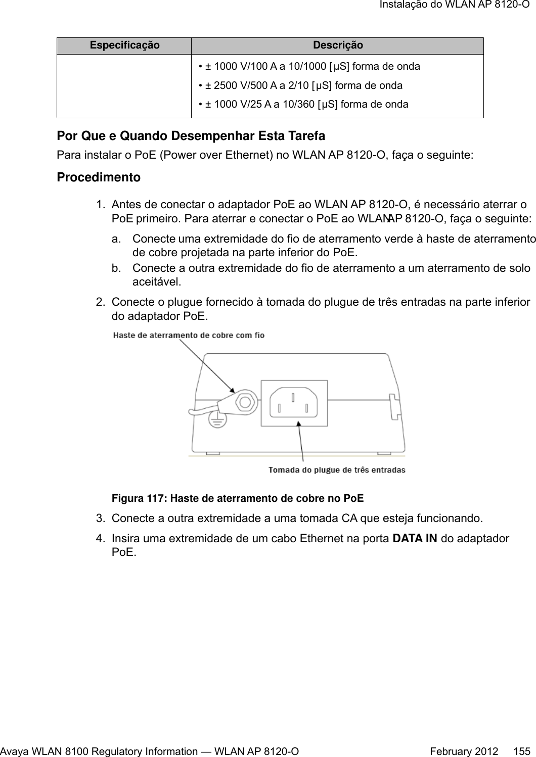 Especificação Descrição• ± 1000 V/100 A a 10/1000 [μS] forma de onda• ± 2500 V/500 A a 2/10 [μS] forma de onda• ± 1000 V/25 A a 10/360 [μS] forma de ondaPor Que e Quando Desempenhar Esta TarefaPara instalar o PoE (Power over Ethernet) no WLAN AP 8120-O, faça o seguinte:Procedimento1. Antes de conectar o adaptador PoE ao WLAN AP 8120-O, é necessário aterrar oPoE primeiro. Para aterrar e conectar o PoE ao WLAN AP 8120-O, faça o seguinte:a. Conecte uma extremidade do fio de aterramento verde à haste de aterramentode cobre projetada na parte inferior do PoE.b. Conecte a outra extremidade do fio de aterramento a um aterramento de soloaceitável.2. Conecte o plugue fornecido à tomada do plugue de três entradas na parte inferiordo adaptador PoE.Figura 117: Haste de aterramento de cobre no PoE3. Conecte a outra extremidade a uma tomada CA que esteja funcionando.4. Insira uma extremidade de um cabo Ethernet na porta DATA IN do adaptadorPoE.Instalação do WLAN AP 8120-OAvaya WLAN 8100 Regulatory Information — WLAN AP 8120-O February 2012     155