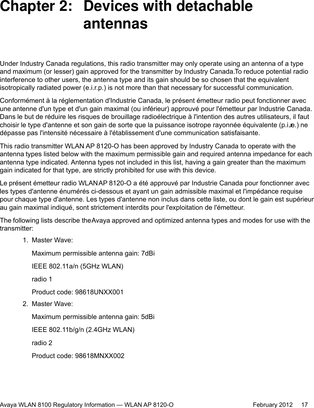 Chapter 2:  Devices with detachableantennasUnder Industry Canada regulations, this radio transmitter may only operate using an antenna of a typeand maximum (or lesser) gain approved for the transmitter by Industry Canada. To reduce potential radiointerference to other users, the antenna type and its gain should be so chosen that the equivalentisotropically radiated power (e.i.r.p.) is not more than that necessary for successful communication.Conformément à la réglementation d&apos;Industrie Canada, le présent émetteur radio peut fonctionner avecune antenne d&apos;un type et d&apos;un gain maximal (ou inférieur) approuvé pour l&apos;émetteur par Industrie Canada.Dans le but de réduire les risques de brouillage radioélectrique à l&apos;intention des autres utilisateurs, il fautchoisir le type d&apos;antenne et son gain de sorte que la puissance isotrope rayonnée équivalente (p.i.r.e.) nedépasse pas l&apos;intensité nécessaire à l&apos;établissement d&apos;une communication satisfaisante.This radio transmitter WLAN AP 8120-O has been approved by Industry Canada to operate with theantenna types listed below with the maximum permissible gain and required antenna impedance for eachantenna type indicated. Antenna types not included in this list, having a gain greater than the maximumgain indicated for that type, are strictly prohibited for use with this device.Le présent émetteur radio WLAN AP 8120-O a été approuvé par Industrie Canada pour fonctionner avecles types d&apos;antenne énumérés ci-dessous et ayant un gain admissible maximal et l&apos;impédance requisepour chaque type d&apos;antenne. Les types d&apos;antenne non inclus dans cette liste, ou dont le gain est supérieurau gain maximal indiqué, sont strictement interdits pour l&apos;exploitation de l&apos;émetteur.The following lists describe the Avaya approved and optimized antenna types and modes for use with thetransmitter:1. Master Wave:Maximum permissible antenna gain: 7dBiIEEE 802.11a/n (5GHz WLAN)radio 1Product code: 98618UNXX0012. Master Wave:Maximum permissible antenna gain: 7dBiIEEE 802.11b/g/n (2.4GHz WLAN)radio 2Product code: 98618MNXX002Avaya WLAN 8100 Regulatory Information — WLAN AP 8120-O February 2012     175dBi