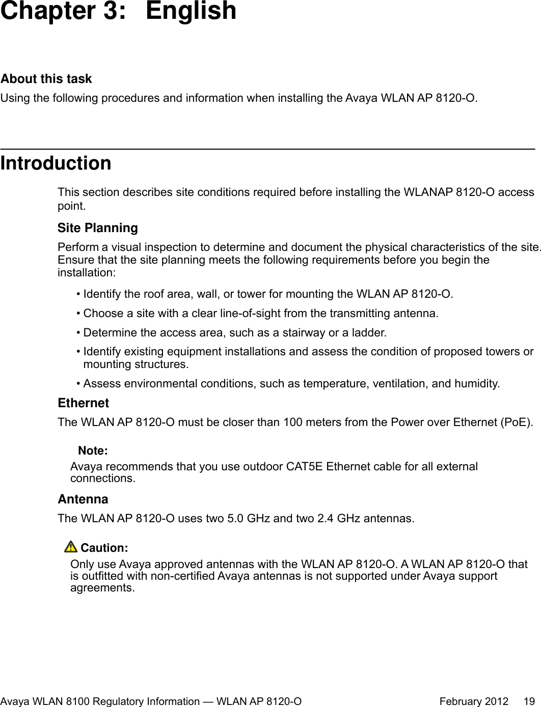 Chapter 3:  EnglishAbout this taskUsing the following procedures and information when installing the Avaya WLAN AP 8120-O.IntroductionThis section describes site conditions required before installing the WLAN AP 8120-O accesspoint.Site PlanningPerform a visual inspection to determine and document the physical characteristics of the site.Ensure that the site planning meets the following requirements before you begin theinstallation:• Identify the roof area, wall, or tower for mounting the WLAN AP 8120-O.• Choose a site with a clear line-of-sight from the transmitting antenna.• Determine the access area, such as a stairway or a ladder.• Identify existing equipment installations and assess the condition of proposed towers ormounting structures.• Assess environmental conditions, such as temperature, ventilation, and humidity.EthernetThe WLAN AP 8120-O must be closer than 100 meters from the Power over Ethernet (PoE). Note:Avaya recommends that you use outdoor CAT5E Ethernet cable for all externalconnections.AntennaThe WLAN AP 8120-O uses two 5.0 GHz and two 2.4 GHz antennas. Caution:Only use Avaya approved antennas with the WLAN AP 8120-O. A WLAN AP 8120-O thatis outfitted with non-certified Avaya antennas is not supported under Avaya supportagreements.Avaya WLAN 8100 Regulatory Information — WLAN AP 8120-O February 2012     19