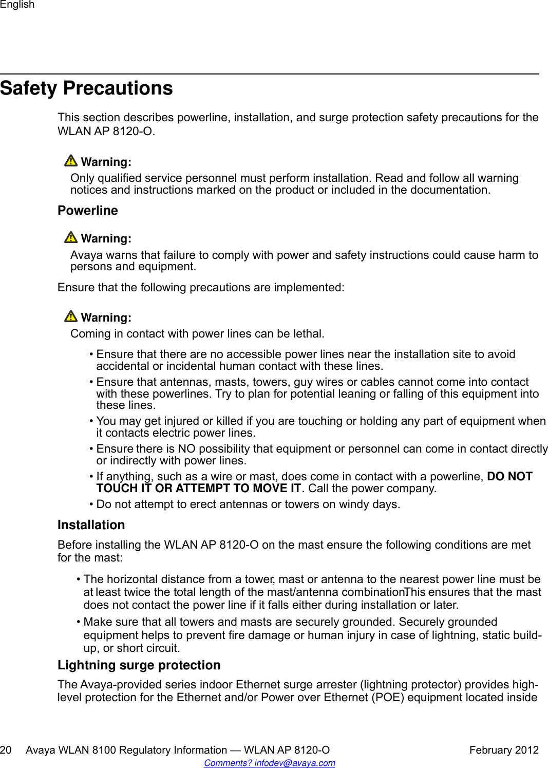 Safety PrecautionsThis section describes powerline, installation, and surge protection safety precautions for theWLAN AP 8120-O. Warning:Only qualified service personnel must perform installation. Read and follow all warningnotices and instructions marked on the product or included in the documentation.Powerline Warning:Avaya warns that failure to comply with power and safety instructions could cause harm topersons and equipment.Ensure that the following precautions are implemented: Warning:Coming in contact with power lines can be lethal.• Ensure that there are no accessible power lines near the installation site to avoidaccidental or incidental human contact with these lines.• Ensure that antennas, masts, towers, guy wires or cables cannot come into contactwith these powerlines. Try to plan for potential leaning or falling of this equipment intothese lines.•You may get injured or killed if you are touching or holding any part of equipment whenit contacts electric power lines.•Ensure there is NO possibility that equipment or personnel can come in contact directlyor indirectly with power lines.• If anything, such as a wire or mast, does come in contact with a powerline, DO NOTTOUCH IT OR ATTEMPT TO MOVE IT. Call the power company.• Do not attempt to erect antennas or towers on windy days.InstallationBefore installing the WLAN AP 8120-O on the mast ensure the following conditions are metfor the mast:•The horizontal distance from a tower, mast or antenna to the nearest power line must beat least twice the total length of the mast/antenna combination. This ensures that the mastdoes not contact the power line if it falls either during installation or later.• Make sure that all towers and masts are securely grounded. Securely groundedequipment helps to prevent fire damage or human injury in case of lightning, static build-up, or short circuit.Lightning surge protectionThe Avaya-provided series indoor Ethernet surge arrester (lightning protector) provides high-level protection for the Ethernet and/or Power over Ethernet (POE) equipment located insideEnglish20     Avaya WLAN 8100 Regulatory Information — WLAN AP 8120-O February 2012Comments? infodev@avaya.com