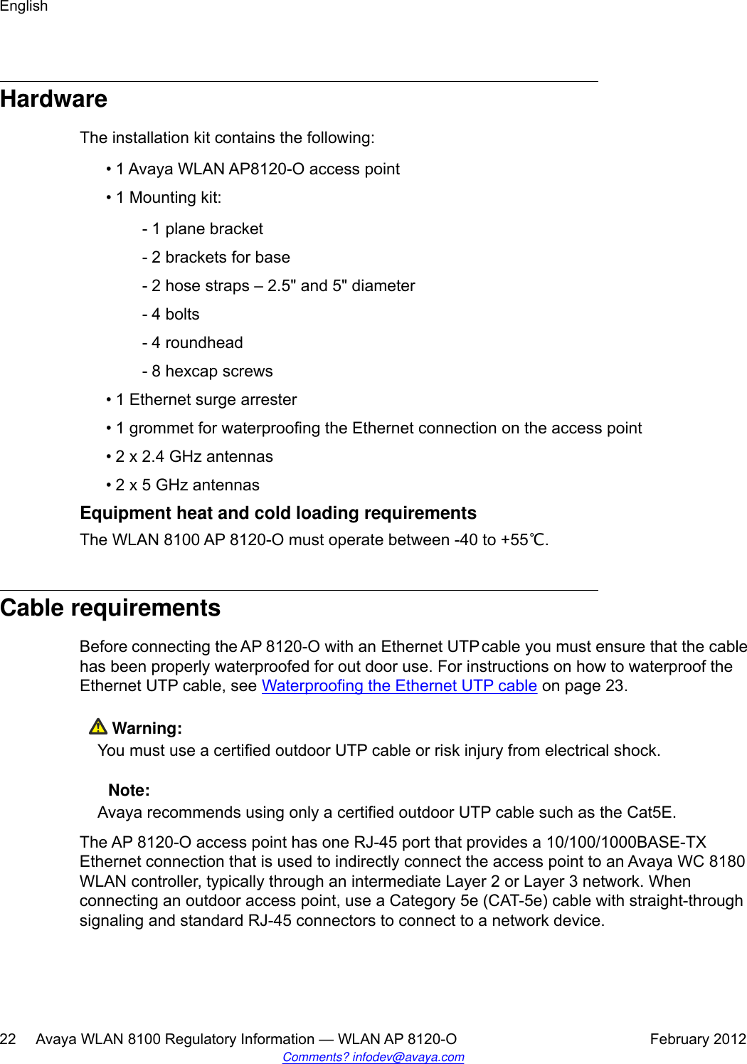 HardwareThe installation kit contains the following:• 1 Avaya WLAN AP8120-O access point•1 Mounting kit:- 1 plane bracket- 2 brackets for base- 2 hose straps – 2.5&quot; and 5&quot; diameter- 4 bolts- 4 roundhead- 8 hexcap screws• 1 Ethernet surge arrester• 1 grommet for waterproofing the Ethernet connection on the access point• 2 x 2.4 GHz antennas• 2 x 5 GHz antennasEquipment heat and cold loading requirementsThe WLAN 8100 AP 8120-O must operate between -40 to +55℃.Cable requirementsBefore connecting the AP 8120-O with an Ethernet UTP cable you must ensure that the cablehas been properly waterproofed for out door use. For instructions on how to waterproof theEthernet UTP cable, see Waterproofing the Ethernet UTP cable on page 23. Warning:You must use a certified outdoor UTP cable or risk injury from electrical shock. Note:Avaya recommends using only a certified outdoor UTP cable such as the Cat5E.The AP 8120-O access point has one RJ-45 port that provides a 10/100/1000BASE-TXEthernet connection that is used to indirectly connect the access point to an Avaya WC 8180WLAN controller, typically through an intermediate Layer 2 or Layer 3 network. Whenconnecting an outdoor access point, use a Category 5e (CAT-5e) cable with straight-throughsignaling and standard RJ-45 connectors to connect to a network device.English22     Avaya WLAN 8100 Regulatory Information — WLAN AP 8120-O February 2012Comments? infodev@avaya.com