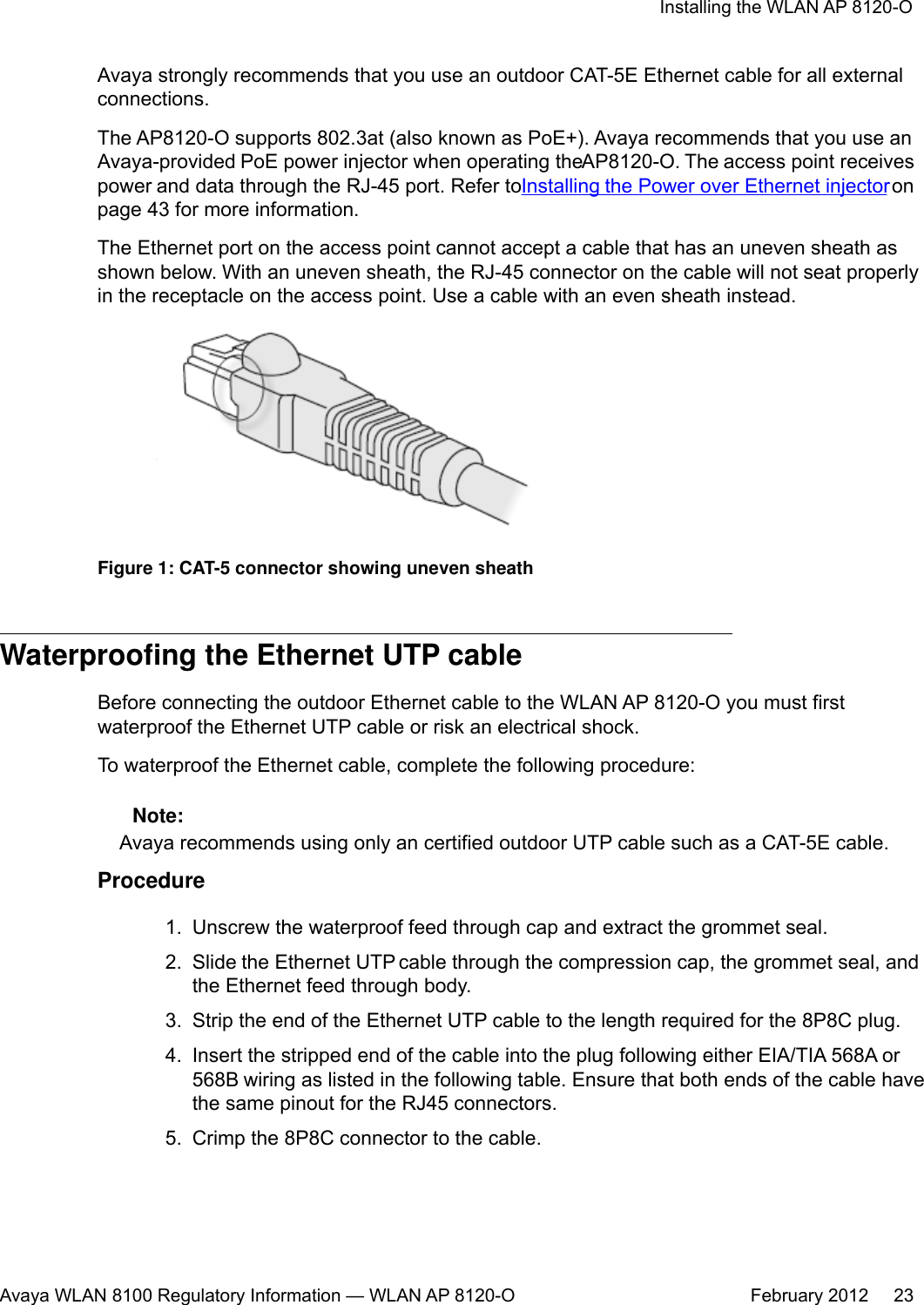 Avaya strongly recommends that you use an outdoor CAT-5E Ethernet cable for all externalconnections.The AP8120-O supports 802.3at (also known as PoE+). Avaya recommends that you use anAvaya-provided PoE power injector when operating the AP8120-O. The access point receivespower and data through the RJ-45 port. Refer to Installing the Power over Ethernet injector onpage 43 for more information.The Ethernet port on the access point cannot accept a cable that has an uneven sheath asshown below. With an uneven sheath, the RJ-45 connector on the cable will not seat properlyin the receptacle on the access point. Use a cable with an even sheath instead.Figure 1: CAT-5 connector showing uneven sheathWaterproofing the Ethernet UTP cableBefore connecting the outdoor Ethernet cable to the WLAN AP 8120-O you must firstwaterproof the Ethernet UTP cable or risk an electrical shock.To waterproof the Ethernet cable, complete the following procedure: Note:Avaya recommends using only an certified outdoor UTP cable such as a CAT-5E cable.Procedure1. Unscrew the waterproof feed through cap and extract the grommet seal.2. Slide the Ethernet UTP cable through the compression cap, the grommet seal, andthe Ethernet feed through body.3. Strip the end of the Ethernet UTP cable to the length required for the 8P8C plug.4. Insert the stripped end of the cable into the plug following either EIA/TIA 568A or568B wiring as listed in the following table. Ensure that both ends of the cable havethe same pinout for the RJ45 connectors.5. Crimp the 8P8C connector to the cable.Installing the WLAN AP 8120-OAvaya WLAN 8100 Regulatory Information — WLAN AP 8120-O February 2012     23