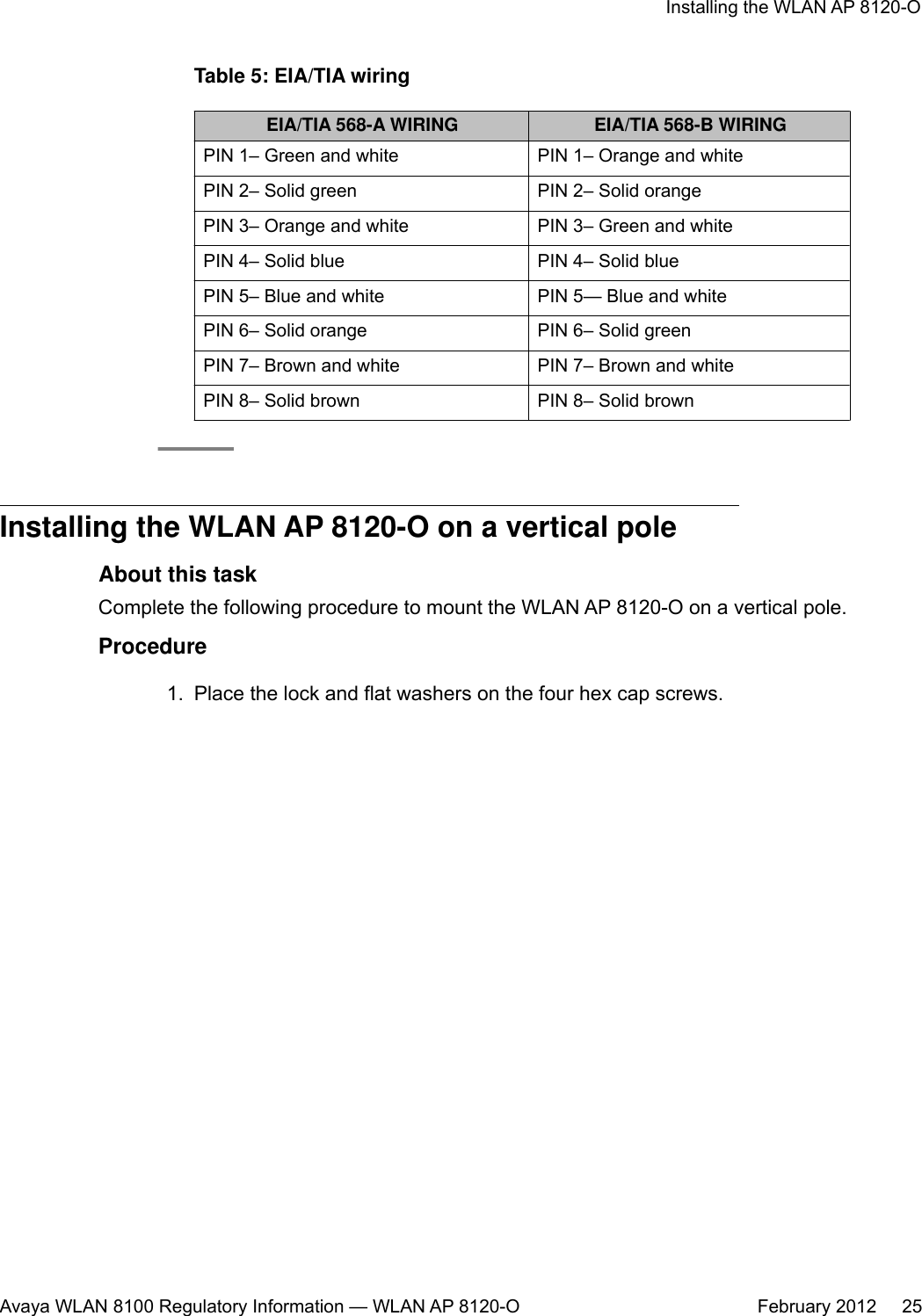 Table 5: EIA/TIA wiringEIA/TIA 568-A WIRING EIA/TIA 568-B WIRINGPIN 1– Green and white PIN 1– Orange and whitePIN 2– Solid green PIN 2– Solid orangePIN 3– Orange and white PIN 3– Green and whitePIN 4– Solid blue PIN 4– Solid bluePIN 5– Blue and white PIN 5— Blue and whitePIN 6– Solid orange PIN 6– Solid greenPIN 7– Brown and white PIN 7– Brown and whitePIN 8– Solid brown PIN 8– Solid brownInstalling the WLAN AP 8120-O on a vertical poleAbout this taskComplete the following procedure to mount the WLAN AP 8120-O on a vertical pole.Procedure1. Place the lock and flat washers on the four hex cap screws.Installing the WLAN AP 8120-OAvaya WLAN 8100 Regulatory Information — WLAN AP 8120-O February 2012     25