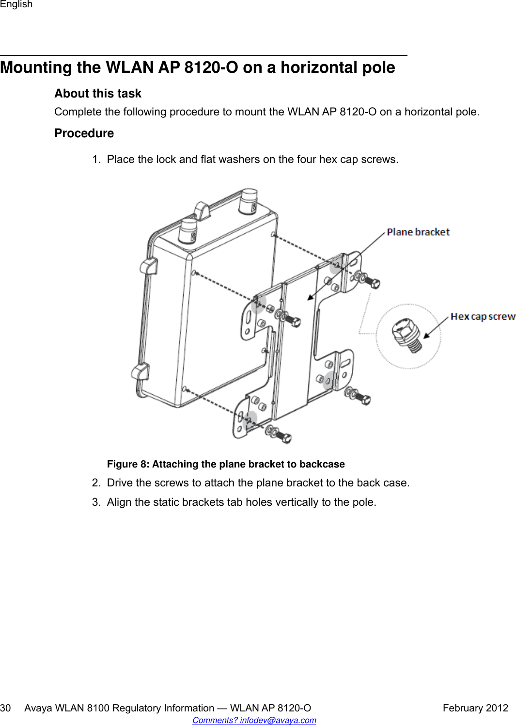 Mounting the WLAN AP 8120-O on a horizontal poleAbout this taskComplete the following procedure to mount the WLAN AP 8120-O on a horizontal pole.Procedure1. Place the lock and flat washers on the four hex cap screws.Figure 8: Attaching the plane bracket to backcase2. Drive the screws to attach the plane bracket to the back case.3. Align the static brackets tab holes vertically to the pole.English30     Avaya WLAN 8100 Regulatory Information — WLAN AP 8120-O February 2012Comments? infodev@avaya.com