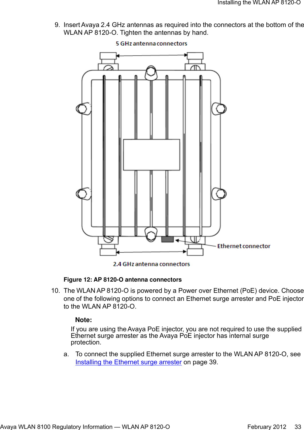 9. Insert Avaya 2.4 GHz antennas as required into the connectors at the bottom of theWLAN AP 8120-O. Tighten the antennas by hand.Figure 12: AP 8120-O antenna connectors10. The WLAN AP 8120-O is powered by a Power over Ethernet (PoE) device. Chooseone of the following options to connect an Ethernet surge arrester and PoE injectorto the WLAN AP 8120-O. Note:If you are using the Avaya PoE injector, you are not required to use the suppliedEthernet surge arrester as the Avaya PoE injector has internal surgeprotection.a. To connect the supplied Ethernet surge arrester to the WLAN AP 8120-O, seeInstalling the Ethernet surge arrester on page 39.Installing the WLAN AP 8120-OAvaya WLAN 8100 Regulatory Information — WLAN AP 8120-O February 2012     33