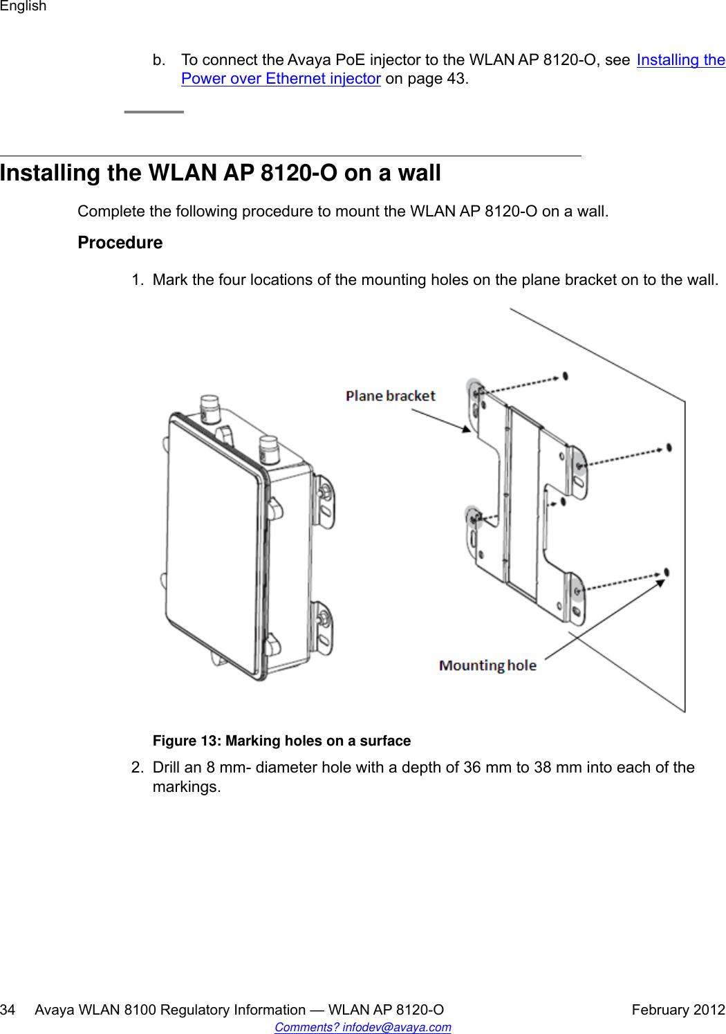 b. To connect the Avaya PoE injector to the WLAN AP 8120-O, see Installing thePower over Ethernet injector on page 43.Installing the WLAN AP 8120-O on a wallComplete the following procedure to mount the WLAN AP 8120-O on a wall.Procedure1. Mark the four locations of the mounting holes on the plane bracket on to the wall.Figure 13: Marking holes on a surface2. Drill an 8 mm- diameter hole with a depth of 36 mm to 38 mm into each of themarkings.English34     Avaya WLAN 8100 Regulatory Information — WLAN AP 8120-O February 2012Comments? infodev@avaya.com