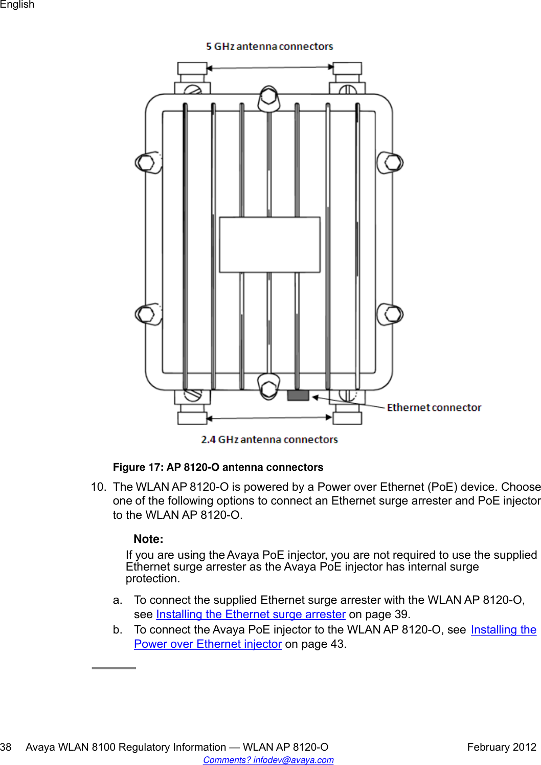 Figure 17: AP 8120-O antenna connectors10. The WLAN AP 8120-O is powered by a Power over Ethernet (PoE) device. Chooseone of the following options to connect an Ethernet surge arrester and PoE injectorto the WLAN AP 8120-O. Note:If you are using the Avaya PoE injector, you are not required to use the suppliedEthernet surge arrester as the Avaya PoE injector has internal surgeprotection.a. To connect the supplied Ethernet surge arrester with the WLAN AP 8120-O,see Installing the Ethernet surge arrester on page 39.b. To connect the Avaya PoE injector to the WLAN AP 8120-O, see Installing thePower over Ethernet injector on page 43.English38     Avaya WLAN 8100 Regulatory Information — WLAN AP 8120-O February 2012Comments? infodev@avaya.com