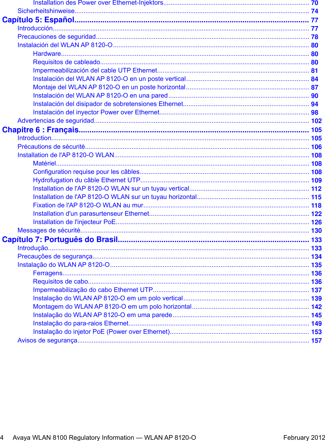 Installation des Power over Ethernet-Injektors................................................................................. 70Sicherheitshinweise.................................................................................................................................. 74Capítulo 5: Español............................................................................................................. 77Introducción............................................................................................................................................... 77Precauciones de seguridad...................................................................................................................... 78Instalación del WLAN AP 8120-O............................................................................................................. 80Hardware.......................................................................................................................................... 80Requisitos de cableado.................................................................................................................... 80Impermeabilización del cable UTP Ethernet.................................................................................... 81Instalación del WLAN AP 8120-O en un poste vertical.................................................................... 84Montaje del WLAN AP 8120-O en un poste horizontal.................................................................... 87Instalación del WLAN AP 8120-O en una pared.............................................................................. 90Instalación del disipador de sobretensiones Ethernet...................................................................... 94Instalación del inyector Power over Ethernet................................................................................... 98Advertencias de seguridad....................................................................................................................... 102Chapitre 6 : Français........................................................................................................... 105Introduction............................................................................................................................................... 105Précautions de sécurité............................................................................................................................. 106Installation de l&apos;AP 8120-O WLAN............................................................................................................ 108Matériel............................................................................................................................................. 108Configuration requise pour les câbles.............................................................................................. 108Hydrofugation du câble Ethernet UTP.............................................................................................. 109Installation de l&apos;AP 8120-O WLAN sur un tuyau vertical.................................................................. 112Installation de l&apos;AP 8120-O WLAN sur un tuyau horizontal.............................................................. 115Fixation de l&apos;AP 8120-O WLAN au mur............................................................................................ 118Installation d&apos;un parasurtenseur Ethernet......................................................................................... 122Installation de l&apos;injecteur PoE........................................................................................................... 126Messages de sécurité............................................................................................................................... 130Capítulo 7: Português do Brasil........................................................................................ 133Introdução................................................................................................................................................. 133Precauções de segurança........................................................................................................................ 134Instalação do WLAN AP 8120-O.............................................................................................................. 135Ferragens......................................................................................................................................... 136Requisitos de cabo........................................................................................................................... 136Impermeabilização do cabo Ethernet UTP....................................................................................... 137Instalação do WLAN AP 8120-O em um polo vertical...................................................................... 139Montagem do WLAN AP 8120-O em um polo horizontal................................................................. 142Instalação do WLAN AP 8120-O em uma parede............................................................................ 145Instalação do para-raios Ethernet.................................................................................................... 149Instalação do injetor PoE (Power over Ethernet)............................................................................. 153Avisos de segurança................................................................................................................................. 1574     Avaya WLAN 8100 Regulatory Information — WLAN AP 8120-O February 2012