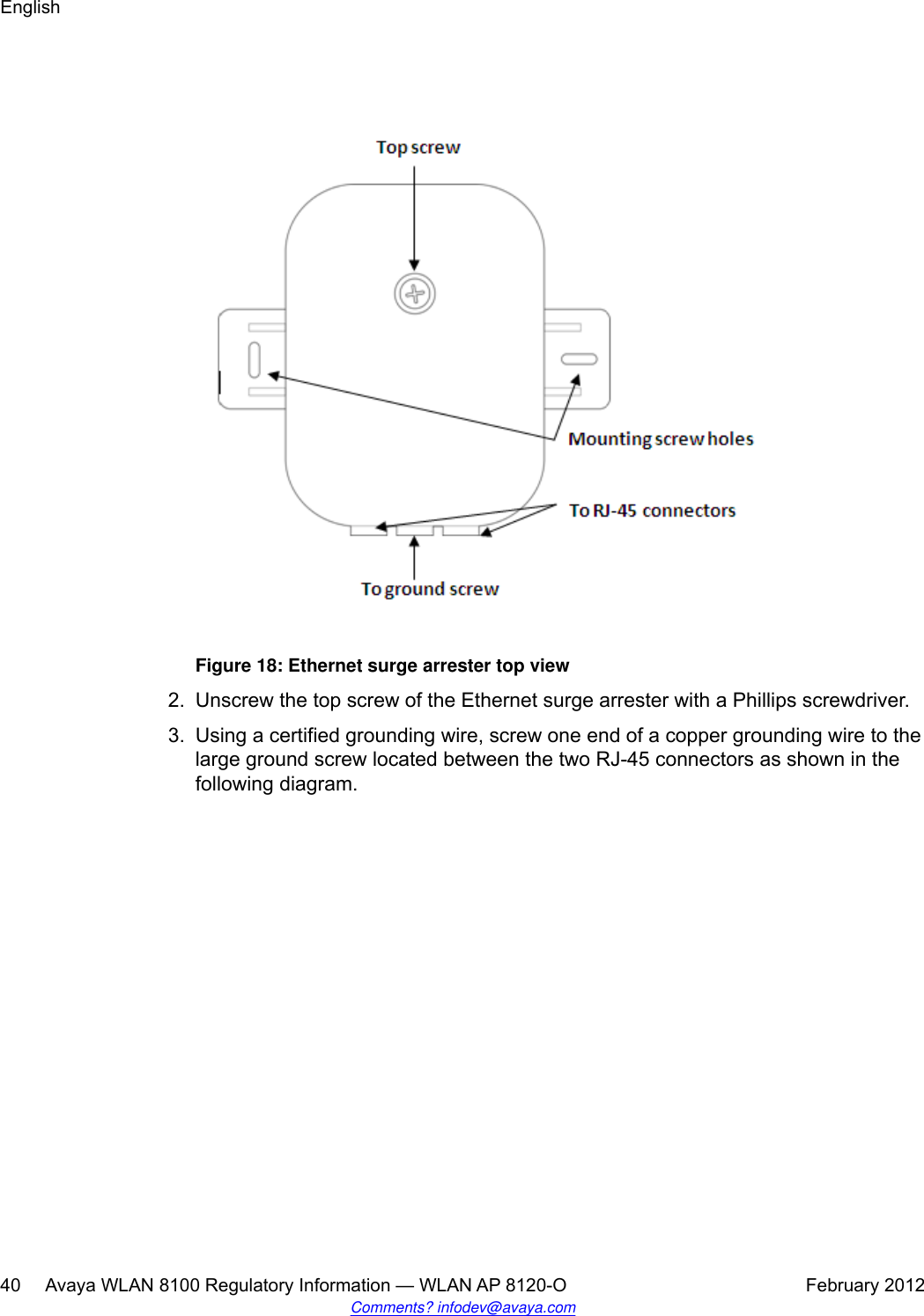 Figure 18: Ethernet surge arrester top view2. Unscrew the top screw of the Ethernet surge arrester with a Phillips screwdriver.3. Using a certified grounding wire, screw one end of a copper grounding wire to thelarge ground screw located between the two RJ-45 connectors as shown in thefollowing diagram.English40     Avaya WLAN 8100 Regulatory Information — WLAN AP 8120-O February 2012Comments? infodev@avaya.com