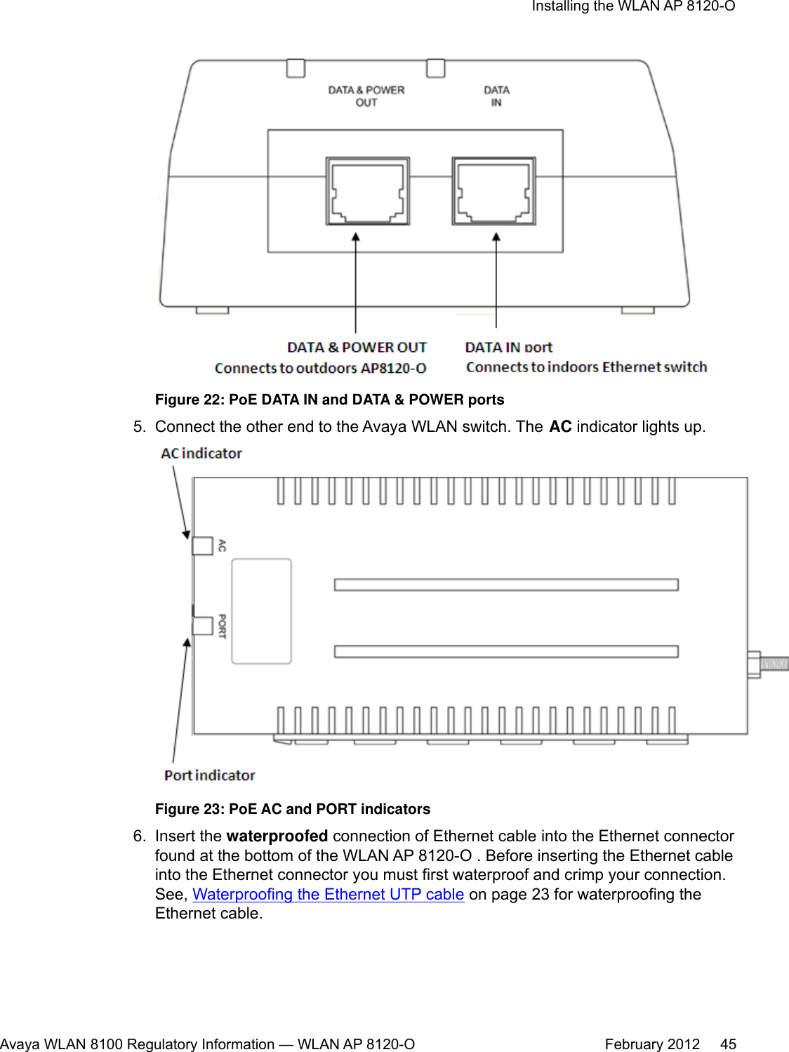 Figure 22: PoE DATA IN and DATA &amp; POWER ports5. Connect the other end to the Avaya WLAN switch. The AC indicator lights up.Figure 23: PoE AC and PORT indicators6. Insert the waterproofed connection of Ethernet cable into the Ethernet connectorfound at the bottom of the WLAN AP 8120-O . Before inserting the Ethernet cableinto the Ethernet connector you must first waterproof and crimp your connection.See, Waterproofing the Ethernet UTP cable on page 23 for waterproofing theEthernet cable.Installing the WLAN AP 8120-OAvaya WLAN 8100 Regulatory Information — WLAN AP 8120-O February 2012     45