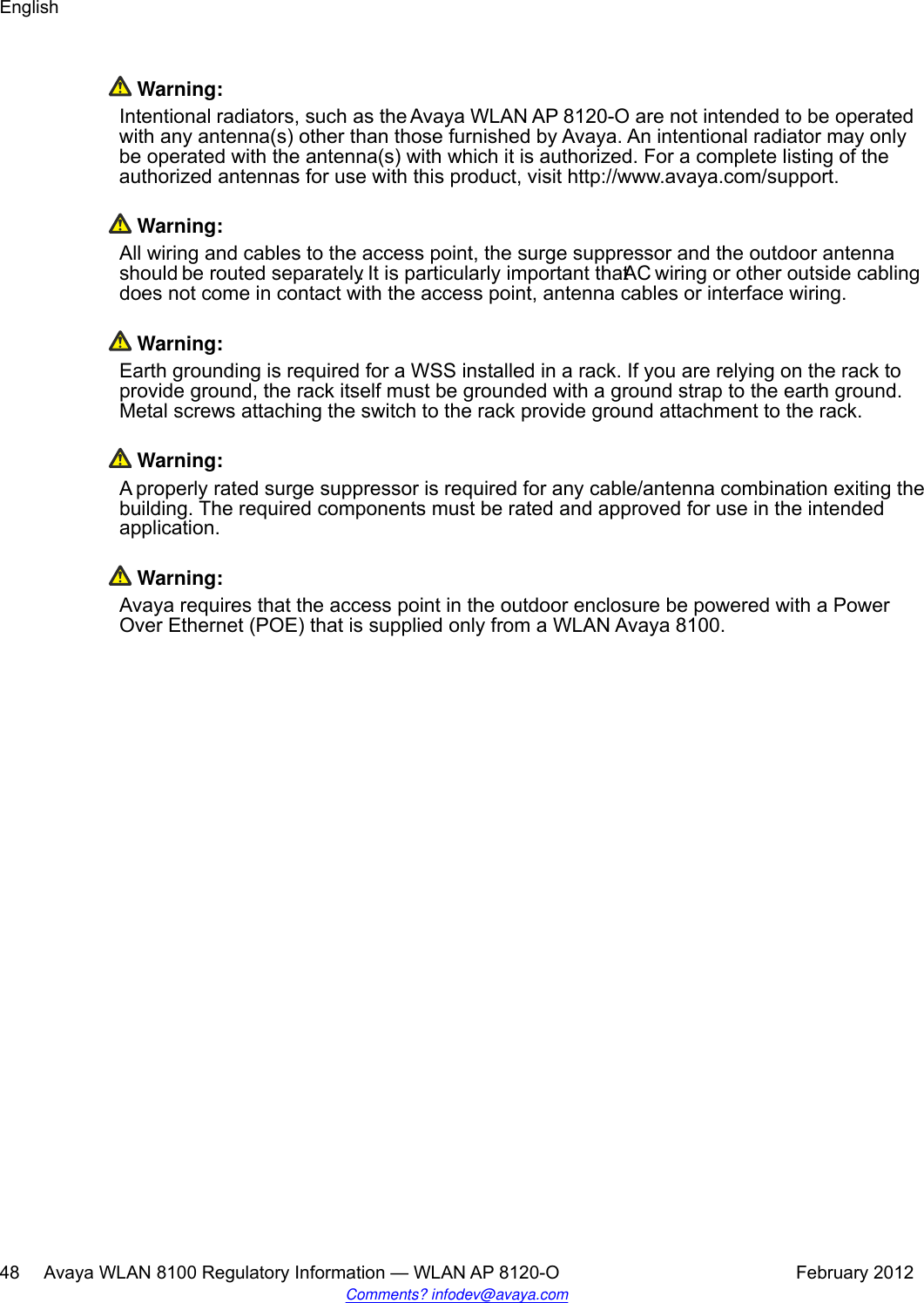 Warning:Intentional radiators, such as the Avaya WLAN AP 8120-O are not intended to be operatedwith any antenna(s) other than those furnished by Avaya. An intentional radiator may onlybe operated with the antenna(s) with which it is authorized. For a complete listing of theauthorized antennas for use with this product, visit http://www.avaya.com/support. Warning:All wiring and cables to the access point, the surge suppressor and the outdoor antennashould be routed separately. It is particularly important that AC wiring or other outside cablingdoes not come in contact with the access point, antenna cables or interface wiring. Warning:Earth grounding is required for a WSS installed in a rack. If you are relying on the rack toprovide ground, the rack itself must be grounded with a ground strap to the earth ground.Metal screws attaching the switch to the rack provide ground attachment to the rack. Warning:A properly rated surge suppressor is required for any cable/antenna combination exiting thebuilding. The required components must be rated and approved for use in the intendedapplication. Warning:Avaya requires that the access point in the outdoor enclosure be powered with a PowerOver Ethernet (POE) that is supplied only from a WLAN Avaya 8100.English48     Avaya WLAN 8100 Regulatory Information — WLAN AP 8120-O February 2012Comments? infodev@avaya.com