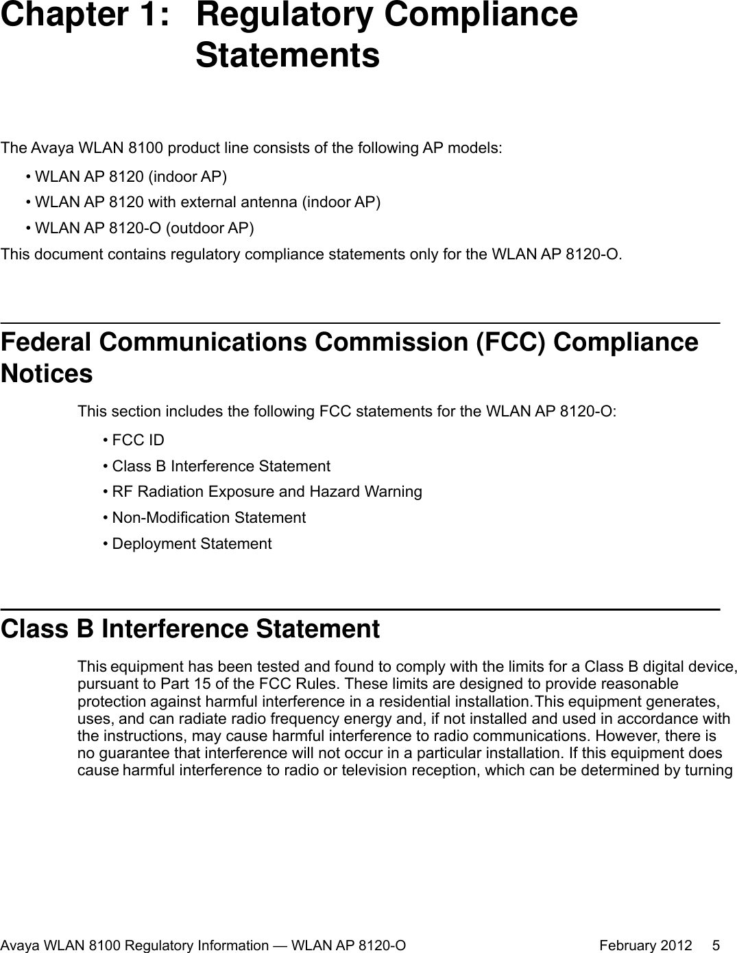 Chapter 1:  Regulatory ComplianceStatementsThe Avaya WLAN 8100 product line consists of the following AP models:•WLAN AP 8120 (indoor AP)• WLAN AP 8120 with external antenna (indoor AP)• WLAN AP 8120-O (outdoor AP)This document contains regulatory compliance statements only for the WLAN AP 8120-O.Federal Communications Commission (FCC) ComplianceNoticesThis section includes the following FCC statements for the WLAN AP 8120-O:• FCC ID• Class B Interference Statement•RF Radiation Exposure and Hazard Warning• Non-Modification Statement• Deployment StatementClass B Interference StatementThis equipment has been tested and found to comply with the limits for a Class B digital device,pursuant to Part 15 of the FCC Rules. These limits are designed to provide reasonableprotection against harmful interference in a residential installation. This equipment generates,uses, and can radiate radio frequency energy and, if not installed and used in accordance withthe instructions, may cause harmful interference to radio communications. However, there isno guarantee that interference will not occur in a particular installation. If this equipment doescause harmful interference to radio or television reception, which can be determined by turningAvaya WLAN 8100 Regulatory Information — WLAN AP 8120-O February 2012     5