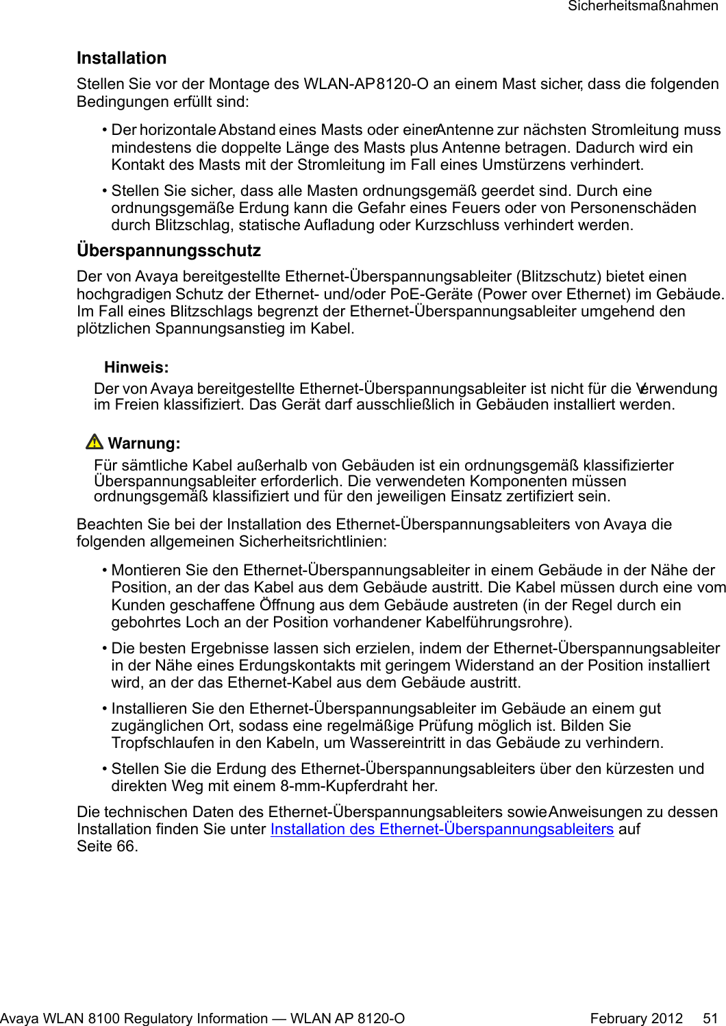 InstallationStellen Sie vor der Montage des WLAN-AP 8120-O an einem Mast sicher, dass die folgendenBedingungen erfüllt sind:•Der horizontale Abstand eines Masts oder einer Antenne zur nächsten Stromleitung mussmindestens die doppelte Länge des Masts plus Antenne betragen. Dadurch wird einKontakt des Masts mit der Stromleitung im Fall eines Umstürzens verhindert.• Stellen Sie sicher, dass alle Masten ordnungsgemäß geerdet sind. Durch eineordnungsgemäße Erdung kann die Gefahr eines Feuers oder von Personenschädendurch Blitzschlag, statische Aufladung oder Kurzschluss verhindert werden.ÜberspannungsschutzDer von Avaya bereitgestellte Ethernet-Überspannungsableiter (Blitzschutz) bietet einenhochgradigen Schutz der Ethernet- und/oder PoE-Geräte (Power over Ethernet) im Gebäude.Im Fall eines Blitzschlags begrenzt der Ethernet-Überspannungsableiter umgehend denplötzlichen Spannungsanstieg im Kabel. Hinweis:Der von Avaya bereitgestellte Ethernet-Überspannungsableiter ist nicht für die Verwendungim Freien klassifiziert. Das Gerät darf ausschließlich in Gebäuden installiert werden. Warnung:Für sämtliche Kabel außerhalb von Gebäuden ist ein ordnungsgemäß klassifizierterÜberspannungsableiter erforderlich. Die verwendeten Komponenten müssenordnungsgemäß klassifiziert und für den jeweiligen Einsatz zertifiziert sein.Beachten Sie bei der Installation des Ethernet-Überspannungsableiters von Avaya diefolgenden allgemeinen Sicherheitsrichtlinien:• Montieren Sie den Ethernet-Überspannungsableiter in einem Gebäude in der Nähe derPosition, an der das Kabel aus dem Gebäude austritt. Die Kabel müssen durch eine vomKunden geschaffene Öffnung aus dem Gebäude austreten (in der Regel durch eingebohrtes Loch an der Position vorhandener Kabelführungsrohre).•Die besten Ergebnisse lassen sich erzielen, indem der Ethernet-Überspannungsableiterin der Nähe eines Erdungskontakts mit geringem Widerstand an der Position installiertwird, an der das Ethernet-Kabel aus dem Gebäude austritt.• Installieren Sie den Ethernet-Überspannungsableiter im Gebäude an einem gutzugänglichen Ort, sodass eine regelmäßige Prüfung möglich ist. Bilden SieTropfschlaufen in den Kabeln, um Wassereintritt in das Gebäude zu verhindern.• Stellen Sie die Erdung des Ethernet-Überspannungsableiters über den kürzesten unddirekten Weg mit einem 8-mm-Kupferdraht her.Die technischen Daten des Ethernet-Überspannungsableiters sowie Anweisungen zu dessenInstallation finden Sie unter Installation des Ethernet-Überspannungsableiters aufSeite 66.SicherheitsmaßnahmenAvaya WLAN 8100 Regulatory Information — WLAN AP 8120-O February 2012     51