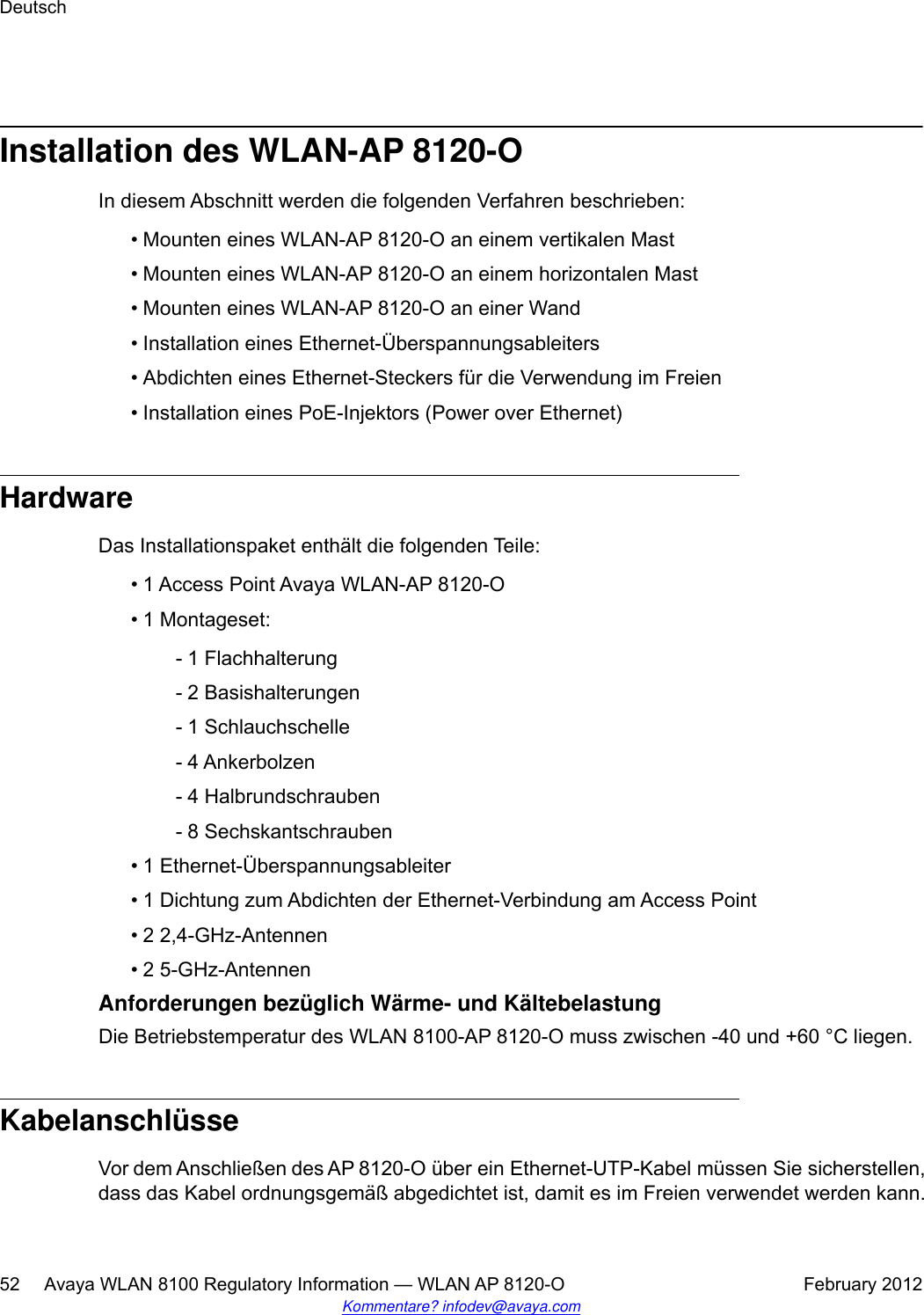 Installation des WLAN-AP 8120-OIn diesem Abschnitt werden die folgenden Verfahren beschrieben:• Mounten eines WLAN-AP 8120-O an einem vertikalen Mast•Mounten eines WLAN-AP 8120-O an einem horizontalen Mast• Mounten eines WLAN-AP 8120-O an einer Wand• Installation eines Ethernet-Überspannungsableiters• Abdichten eines Ethernet-Steckers für die Verwendung im Freien• Installation eines PoE-Injektors (Power over Ethernet)HardwareDas Installationspaket enthält die folgenden Teile:• 1 Access Point Avaya WLAN-AP 8120-O• 1 Montageset:- 1 Flachhalterung- 2 Basishalterungen- 1 Schlauchschelle- 4 Ankerbolzen- 4 Halbrundschrauben- 8 Sechskantschrauben• 1 Ethernet-Überspannungsableiter• 1 Dichtung zum Abdichten der Ethernet-Verbindung am Access Point• 2 2,4-GHz-Antennen• 2 5-GHz-AntennenAnforderungen bezüglich Wärme- und KältebelastungDie Betriebstemperatur des WLAN 8100-AP 8120-O muss zwischen -40 und +60 °C liegen.KabelanschlüsseVor dem Anschließen des AP 8120-O über ein Ethernet-UTP-Kabel müssen Sie sicherstellen,dass das Kabel ordnungsgemäß abgedichtet ist, damit es im Freien verwendet werden kann.Deutsch52     Avaya WLAN 8100 Regulatory Information — WLAN AP 8120-O February 2012Kommentare? infodev@avaya.com