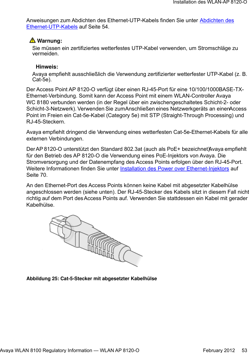 Anweisungen zum Abdichten des Ethernet-UTP-Kabels finden Sie unter Abdichten desEthernet-UTP-Kabels auf Seite 54. Warnung:Sie müssen ein zertifiziertes wetterfestes UTP-Kabel verwenden, um Stromschläge zuvermeiden. Hinweis:Avaya empfiehlt ausschließlich die Verwendung zertifizierter wetterfester UTP-Kabel (z. B.Cat-5e).Der Access Point AP 8120-O verfügt über einen RJ-45-Port für eine 10/100/1000BASE-TX-Ethernet-Verbindung. Somit kann der Access Point mit einem WLAN-Controller AvayaWC 8180 verbunden werden (in der Regel über ein zwischengeschaltetes Schicht-2- oderSchicht-3-Netzwerk). Verwenden Sie zum Anschließen eines Netzwerkgeräts an einen AccessPoint im Freien ein Cat-5e-Kabel (Category 5e) mit STP (Straight-Through Processing) undRJ-45-Steckern.Avaya empfiehlt dringend die Verwendung eines wetterfesten Cat-5e-Ethernet-Kabels für alleexternen Verbindungen.Der AP 8120-O unterstützt den Standard 802.3at (auch als PoE+ bezeichnet). Avaya empfiehltfür den Betrieb des AP 8120-O die Verwendung eines PoE-Injektors von Avaya. DieStromversorgung und der Datenempfang des Access Points erfolgen über den RJ-45-Port.Weitere Informationen finden Sie unter Installation des Power over Ethernet-Injektors aufSeite 70.An den Ethernet-Port des Access Points können keine Kabel mit abgesetzter Kabelhülseangeschlossen werden (siehe unten). Der RJ-45-Stecker des Kabels sitzt in diesem Fall nichtrichtig auf dem Port des Access Points auf. Verwenden Sie stattdessen ein Kabel mit geraderKabelhülse.Abbildung 25: Cat-5-Stecker mit abgesetzter KabelhülseInstallation des WLAN-AP 8120-OAvaya WLAN 8100 Regulatory Information — WLAN AP 8120-O February 2012     53