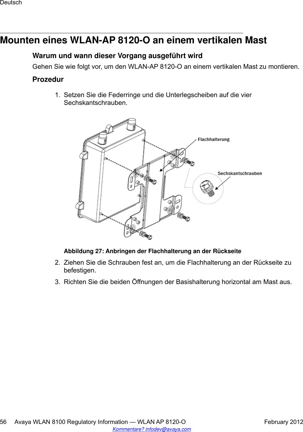 Mounten eines WLAN-AP 8120-O an einem vertikalen MastWarum und wann dieser Vorgang ausgeführt wirdGehen Sie wie folgt vor, um den WLAN-AP 8120-O an einem vertikalen Mast zu montieren.Prozedur1. Setzen Sie die Federringe und die Unterlegscheiben auf die vierSechskantschrauben.Abbildung 27: Anbringen der Flachhalterung an der Rückseite2. Ziehen Sie die Schrauben fest an, um die Flachhalterung an der Rückseite zubefestigen.3. Richten Sie die beiden Öffnungen der Basishalterung horizontal am Mast aus.Deutsch56     Avaya WLAN 8100 Regulatory Information — WLAN AP 8120-O February 2012Kommentare? infodev@avaya.com