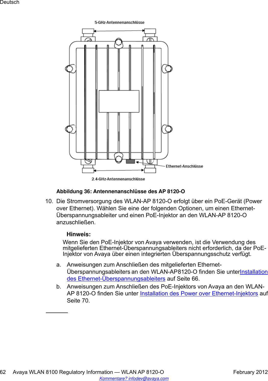 Abbildung 36: Antennenanschlüsse des AP 8120-O10. Die Stromversorgung des WLAN-AP 8120-O erfolgt über ein PoE-Gerät (Powerover Ethernet). Wählen Sie eine der folgenden Optionen, um einen Ethernet-Überspannungsableiter und einen PoE-Injektor an den WLAN-AP 8120-Oanzuschließen. Hinweis:Wenn Sie den PoE-Injektor von Avaya verwenden, ist die Verwendung desmitgelieferten Ethernet-Überspannungsableiters nicht erforderlich, da der PoE-Injektor von Avaya über einen integrierten Überspannungsschutz verfügt.a. Anweisungen zum Anschließen des mitgelieferten Ethernet-Überspannungsableiters an den WLAN-AP 8120-O finden Sie unter Installationdes Ethernet-Überspannungsableiters auf Seite 66.b. Anweisungen zum Anschließen des PoE-Injektors von Avaya an den WLAN-AP 8120-O finden Sie unter Installation des Power over Ethernet-Injektors aufSeite 70.Deutsch62     Avaya WLAN 8100 Regulatory Information — WLAN AP 8120-O February 2012Kommentare? infodev@avaya.com