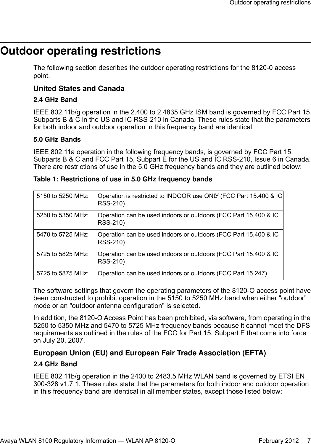 Outdoor operating restrictionsThe following section describes the outdoor operating restrictions for the 8120-0 accesspoint.United States and Canada2.4 GHz BandIEEE 802.11b/g operation in the 2.400 to 2.4835 GHz ISM band is governed by FCC Part 15,Subparts B &amp; C in the US and IC RSS-210 in Canada. These rules state that the parametersfor both indoor and outdoor operation in this frequency band are identical.5.0 GHz BandsIEEE 802.11a operation in the following frequency bands, is governed by FCC Part 15,Subparts B &amp; C and FCC Part 15, Subpart E for the US and IC RSS-210, Issue 6 in Canada.There are restrictions of use in the 5.0 GHz frequency bands and they are outlined below:Table 1: Restrictions of use in 5.0 GHz frequency bands5150 to 5250 MHz: Operation is restricted to INDOOR use ONLY (FCC Part 15.400 &amp; ICRSS-210)5250 to 5350 MHz: Operation can be used indoors or outdoors (FCC Part 15.400 &amp; ICRSS-210)5470 to 5725 MHz: Operation can be used indoors or outdoors (FCC Part 15.400 &amp; ICRSS-210)5725 to 5825 MHz: Operation can be used indoors or outdoors (FCC Part 15.400 &amp; ICRSS-210)5725 to 5875 MHz: Operation can be used indoors or outdoors (FCC Part 15.247)The software settings that govern the operating parameters of the 8120-O access point havebeen constructed to prohibit operation in the 5150 to 5250 MHz band when either &quot;outdoor&quot;mode or an &quot;outdoor antenna configuration&quot; is selected.In addition, the 8120-O Access Point has been prohibited, via software, from operating in the5250 to 5350 MHz and 5470 to 5725 MHz frequency bands because it cannot meet the DFSrequirements as outlined in the rules of the FCC for Part 15, Subpart E that come into forceon July 20, 2007.European Union (EU) and European Fair Trade Association (EFTA)2.4 GHz BandIEEE 802.11b/g operation in the 2400 to 2483.5 MHz WLAN band is governed by ETSI EN300-328 v1.7.1. These rules state that the parameters for both indoor and outdoor operationin this frequency band are identical in all member states, except those listed below:Outdoor operating restrictionsAvaya WLAN 8100 Regulatory Information — WLAN AP 8120-O February 2012     7