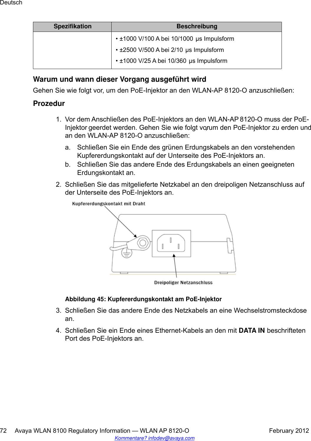 Spezifikation Beschreibung• ±1000 V/100 A bei 10/1000 μs Impulsform• ±2500 V/500 A bei 2/10 μs Impulsform•±1000 V/25 A bei 10/360 μs ImpulsformWarum und wann dieser Vorgang ausgeführt wirdGehen Sie wie folgt vor, um den PoE-Injektor an den WLAN-AP 8120-O anzuschließen:Prozedur1. Vor dem Anschließen des PoE-Injektors an den WLAN-AP 8120-O muss der PoE-Injektor geerdet werden. Gehen Sie wie folgt vor, um den PoE-Injektor zu erden undan den WLAN-AP 8120-O anzuschließen:a. Schließen Sie ein Ende des grünen Erdungskabels an den vorstehendenKupfererdungskontakt auf der Unterseite des PoE-Injektors an.b. Schließen Sie das andere Ende des Erdungskabels an einen geeignetenErdungskontakt an.2. Schließen Sie das mitgelieferte Netzkabel an den dreipoligen Netzanschluss aufder Unterseite des PoE-Injektors an.Abbildung 45: Kupfererdungskontakt am PoE-Injektor3. Schließen Sie das andere Ende des Netzkabels an eine Wechselstromsteckdosean.4. Schließen Sie ein Ende eines Ethernet-Kabels an den mit DATA IN beschriftetenPort des PoE-Injektors an.Deutsch72     Avaya WLAN 8100 Regulatory Information — WLAN AP 8120-O February 2012Kommentare? infodev@avaya.com