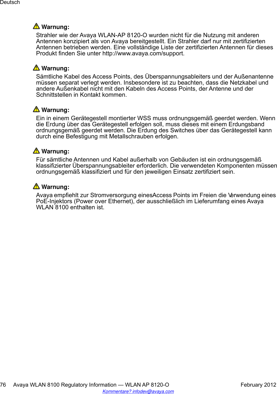  Warnung:Strahler wie der Avaya WLAN-AP 8120-O wurden nicht für die Nutzung mit anderenAntennen konzipiert als von Avaya bereitgestellt. Ein Strahler darf nur mit zertifiziertenAntennen betrieben werden. Eine vollständige Liste der zertifizierten Antennen für diesesProdukt finden Sie unter http://www.avaya.com/support. Warnung:Sämtliche Kabel des Access Points, des Überspannungsableiters und der Außenantennemüssen separat verlegt werden. Insbesondere ist zu beachten, dass die Netzkabel undandere Außenkabel nicht mit den Kabeln des Access Points, der Antenne und derSchnittstellen in Kontakt kommen. Warnung:Ein in einem Gerätegestell montierter WSS muss ordnungsgemäß geerdet werden. Wenndie Erdung über das Gerätegestell erfolgen soll, muss dieses mit einem Erdungsbandordnungsgemäß geerdet werden. Die Erdung des Switches über das Gerätegestell kanndurch eine Befestigung mit Metallschrauben erfolgen. Warnung:Für sämtliche Antennen und Kabel außerhalb von Gebäuden ist ein ordnungsgemäßklassifizierter Überspannungsableiter erforderlich. Die verwendeten Komponenten müssenordnungsgemäß klassifiziert und für den jeweiligen Einsatz zertifiziert sein. Warnung:Avaya empfiehlt zur Stromversorgung eines Access Points im Freien die Verwendung einesPoE-Injektors (Power over Ethernet), der ausschließlich im Lieferumfang eines AvayaWLAN 8100 enthalten ist.Deutsch76     Avaya WLAN 8100 Regulatory Information — WLAN AP 8120-O February 2012Kommentare? infodev@avaya.com