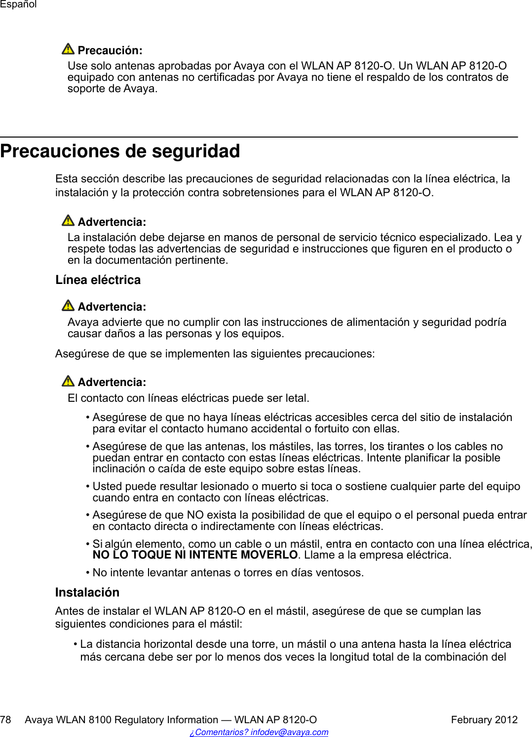  Precaución:Use solo antenas aprobadas por Avaya con el WLAN AP 8120-O. Un WLAN AP 8120-Oequipado con antenas no certificadas por Avaya no tiene el respaldo de los contratos desoporte de Avaya.Precauciones de seguridadEsta sección describe las precauciones de seguridad relacionadas con la línea eléctrica, lainstalación y la protección contra sobretensiones para el WLAN AP 8120-O. Advertencia:La instalación debe dejarse en manos de personal de servicio técnico especializado. Lea yrespete todas las advertencias de seguridad e instrucciones que figuren en el producto oen la documentación pertinente.Línea eléctrica Advertencia:Avaya advierte que no cumplir con las instrucciones de alimentación y seguridad podríacausar daños a las personas y los equipos.Asegúrese de que se implementen las siguientes precauciones: Advertencia:El contacto con líneas eléctricas puede ser letal.• Asegúrese de que no haya líneas eléctricas accesibles cerca del sitio de instalaciónpara evitar el contacto humano accidental o fortuito con ellas.• Asegúrese de que las antenas, los mástiles, las torres, los tirantes o los cables nopuedan entrar en contacto con estas líneas eléctricas. Intente planificar la posibleinclinación o caída de este equipo sobre estas líneas.•Usted puede resultar lesionado o muerto si toca o sostiene cualquier parte del equipocuando entra en contacto con líneas eléctricas.•Asegúrese de que NO exista la posibilidad de que el equipo o el personal pueda entraren contacto directa o indirectamente con líneas eléctricas.•Si algún elemento, como un cable o un mástil, entra en contacto con una línea eléctrica,NO LO TOQUE NI INTENTE MOVERLO. Llame a la empresa eléctrica.• No intente levantar antenas o torres en días ventosos.InstalaciónAntes de instalar el WLAN AP 8120-O en el mástil, asegúrese de que se cumplan lassiguientes condiciones para el mástil:• La distancia horizontal desde una torre, un mástil o una antena hasta la línea eléctricamás cercana debe ser por lo menos dos veces la longitud total de la combinación delEspañol78     Avaya WLAN 8100 Regulatory Information — WLAN AP 8120-O February 2012¿Comentarios? infodev@avaya.com