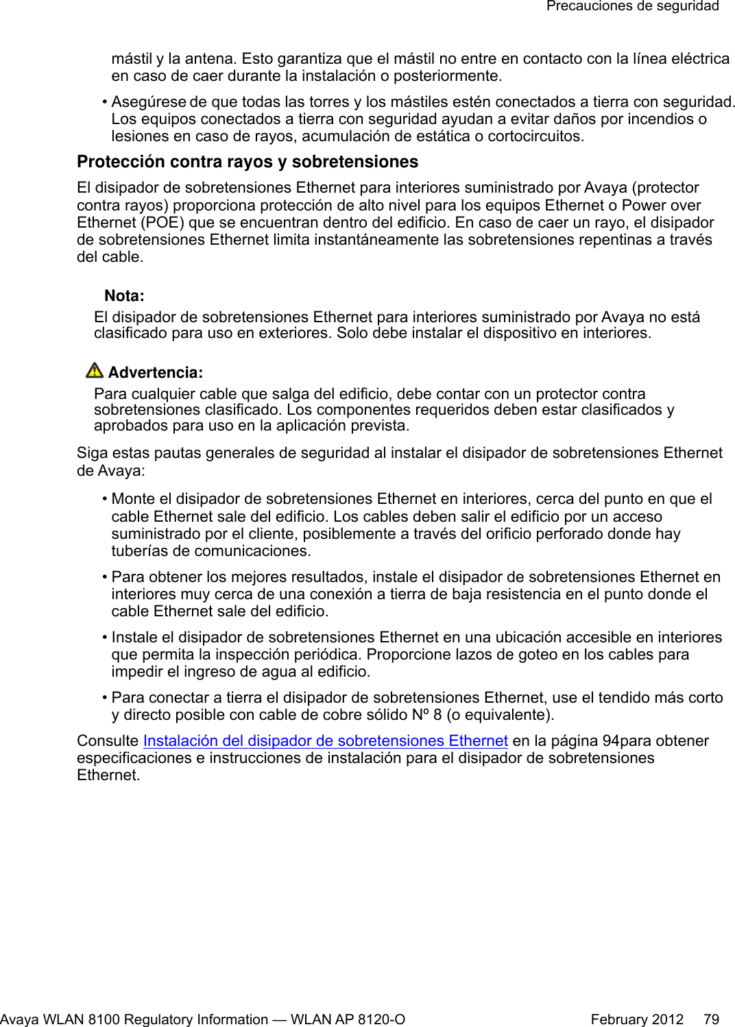 mástil y la antena. Esto garantiza que el mástil no entre en contacto con la línea eléctricaen caso de caer durante la instalación o posteriormente.•Asegúrese de que todas las torres y los mástiles estén conectados a tierra con seguridad.Los equipos conectados a tierra con seguridad ayudan a evitar daños por incendios olesiones en caso de rayos, acumulación de estática o cortocircuitos.Protección contra rayos y sobretensionesEl disipador de sobretensiones Ethernet para interiores suministrado por Avaya (protectorcontra rayos) proporciona protección de alto nivel para los equipos Ethernet o Power overEthernet (POE) que se encuentran dentro del edificio. En caso de caer un rayo, el disipadorde sobretensiones Ethernet limita instantáneamente las sobretensiones repentinas a travésdel cable. Nota:El disipador de sobretensiones Ethernet para interiores suministrado por Avaya no estáclasificado para uso en exteriores. Solo debe instalar el dispositivo en interiores. Advertencia:Para cualquier cable que salga del edificio, debe contar con un protector contrasobretensiones clasificado. Los componentes requeridos deben estar clasificados yaprobados para uso en la aplicación prevista.Siga estas pautas generales de seguridad al instalar el disipador de sobretensiones Ethernetde Avaya:• Monte el disipador de sobretensiones Ethernet en interiores, cerca del punto en que elcable Ethernet sale del edificio. Los cables deben salir el edificio por un accesosuministrado por el cliente, posiblemente a través del orificio perforado donde haytuberías de comunicaciones.•Para obtener los mejores resultados, instale el disipador de sobretensiones Ethernet eninteriores muy cerca de una conexión a tierra de baja resistencia en el punto donde elcable Ethernet sale del edificio.•Instale el disipador de sobretensiones Ethernet en una ubicación accesible en interioresque permita la inspección periódica. Proporcione lazos de goteo en los cables paraimpedir el ingreso de agua al edificio.•Para conectar a tierra el disipador de sobretensiones Ethernet, use el tendido más cortoy directo posible con cable de cobre sólido Nº 8 (o equivalente).Consulte Instalación del disipador de sobretensiones Ethernet en la página 94para obtenerespecificaciones e instrucciones de instalación para el disipador de sobretensionesEthernet.Precauciones de seguridadAvaya WLAN 8100 Regulatory Information — WLAN AP 8120-O February 2012     79