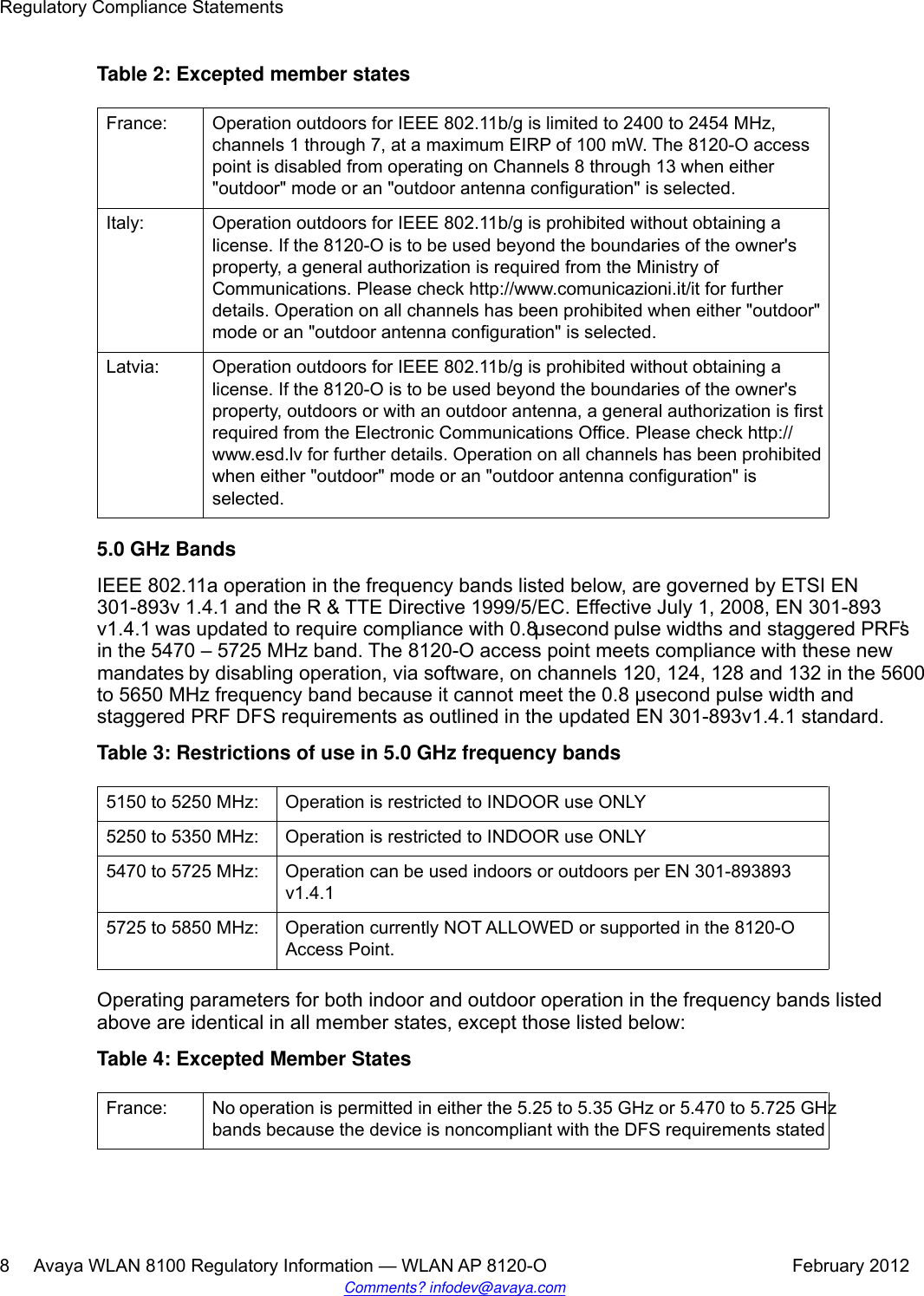 Table 2: Excepted member statesFrance: Operation outdoors for IEEE 802.11b/g is limited to 2400 to 2454 MHz,channels 1 through 7, at a maximum EIRP of 100 mW. The 8120-O accesspoint is disabled from operating on Channels 8 through 13 when either&quot;outdoor&quot; mode or an &quot;outdoor antenna configuration&quot; is selected.Italy: Operation outdoors for IEEE 802.11b/g is prohibited without obtaining alicense. If the 8120-O is to be used beyond the boundaries of the owner&apos;sproperty, a general authorization is required from the Ministry ofCommunications. Please check http://www.comunicazioni.it/it for furtherdetails. Operation on all channels has been prohibited when either &quot;outdoor&quot;mode or an &quot;outdoor antenna configuration&quot; is selected.Latvia: Operation outdoors for IEEE 802.11b/g is prohibited without obtaining alicense. If the 8120-O is to be used beyond the boundaries of the owner&apos;sproperty, outdoors or with an outdoor antenna, a general authorization is firstrequired from the Electronic Communications Office. Please check http://www.esd.lv for further details. Operation on all channels has been prohibitedwhen either &quot;outdoor&quot; mode or an &quot;outdoor antenna configuration&quot; isselected.5.0 GHz BandsIEEE 802.11a operation in the frequency bands listed below, are governed by ETSI EN301-893v 1.4.1 and the R &amp; TTE Directive 1999/5/EC. Effective July 1, 2008, EN 301-893v1.4.1 was updated to require compliance with 0.8 μsecond pulse widths and staggered PRF’sin the 5470 – 5725 MHz band. The 8120-O access point meets compliance with these newmandates by disabling operation, via software, on channels 120, 124, 128 and 132 in the 5600to 5650 MHz frequency band because it cannot meet the 0.8 μsecond pulse width andstaggered PRF DFS requirements as outlined in the updated EN 301-893v1.4.1 standard.Table 3: Restrictions of use in 5.0 GHz frequency bands5150 to 5250 MHz: Operation is restricted to INDOOR use ONLY5250 to 5350 MHz: Operation is restricted to INDOOR use ONLY5470 to 5725 MHz: Operation can be used indoors or outdoors per EN 301-893893v1.4.15725 to 5850 MHz: Operation currently NOT ALLOWED or supported in the 8120-OAccess Point.Operating parameters for both indoor and outdoor operation in the frequency bands listedabove are identical in all member states, except those listed below:Table 4: Excepted Member StatesFrance: No operation is permitted in either the 5.25 to 5.35 GHz or 5.470 to 5.725 GHzbands because the device is noncompliant with the DFS requirements statedRegulatory Compliance Statements8     Avaya WLAN 8100 Regulatory Information — WLAN AP 8120-O February 2012Comments? infodev@avaya.com