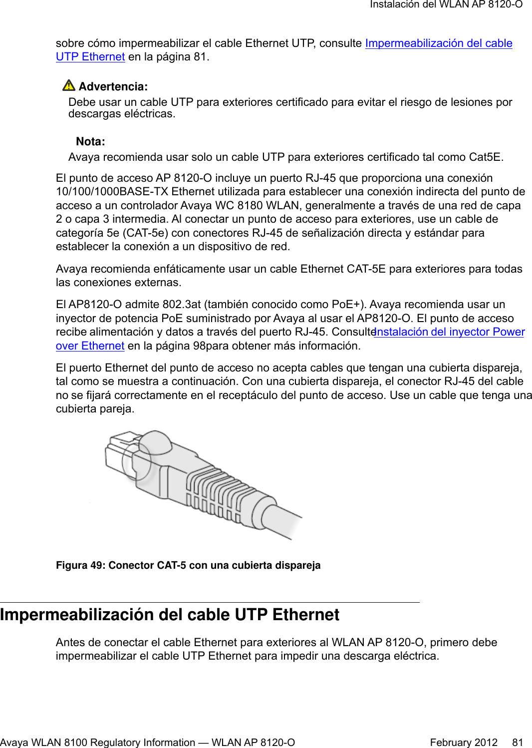 sobre cómo impermeabilizar el cable Ethernet UTP, consulte Impermeabilización del cableUTP Ethernet en la página 81. Advertencia:Debe usar un cable UTP para exteriores certificado para evitar el riesgo de lesiones pordescargas eléctricas. Nota:Avaya recomienda usar solo un cable UTP para exteriores certificado tal como Cat5E.El punto de acceso AP 8120-O incluye un puerto RJ-45 que proporciona una conexión10/100/1000BASE-TX Ethernet utilizada para establecer una conexión indirecta del punto deacceso a un controlador Avaya WC 8180 WLAN, generalmente a través de una red de capa2 o capa 3 intermedia. Al conectar un punto de acceso para exteriores, use un cable decategoría 5e (CAT-5e) con conectores RJ-45 de señalización directa y estándar paraestablecer la conexión a un dispositivo de red.Avaya recomienda enfáticamente usar un cable Ethernet CAT-5E para exteriores para todaslas conexiones externas.El AP8120-O admite 802.3at (también conocido como PoE+). Avaya recomienda usar uninyector de potencia PoE suministrado por Avaya al usar el AP8120-O. El punto de accesorecibe alimentación y datos a través del puerto RJ-45. Consulte Instalación del inyector Powerover Ethernet en la página 98para obtener más información.El puerto Ethernet del punto de acceso no acepta cables que tengan una cubierta dispareja,tal como se muestra a continuación. Con una cubierta dispareja, el conector RJ-45 del cableno se fijará correctamente en el receptáculo del punto de acceso. Use un cable que tenga unacubierta pareja.Figura 49: Conector CAT-5 con una cubierta disparejaImpermeabilización del cable UTP EthernetAntes de conectar el cable Ethernet para exteriores al WLAN AP 8120-O, primero debeimpermeabilizar el cable UTP Ethernet para impedir una descarga eléctrica.Instalación del WLAN AP 8120-OAvaya WLAN 8100 Regulatory Information — WLAN AP 8120-O February 2012     81