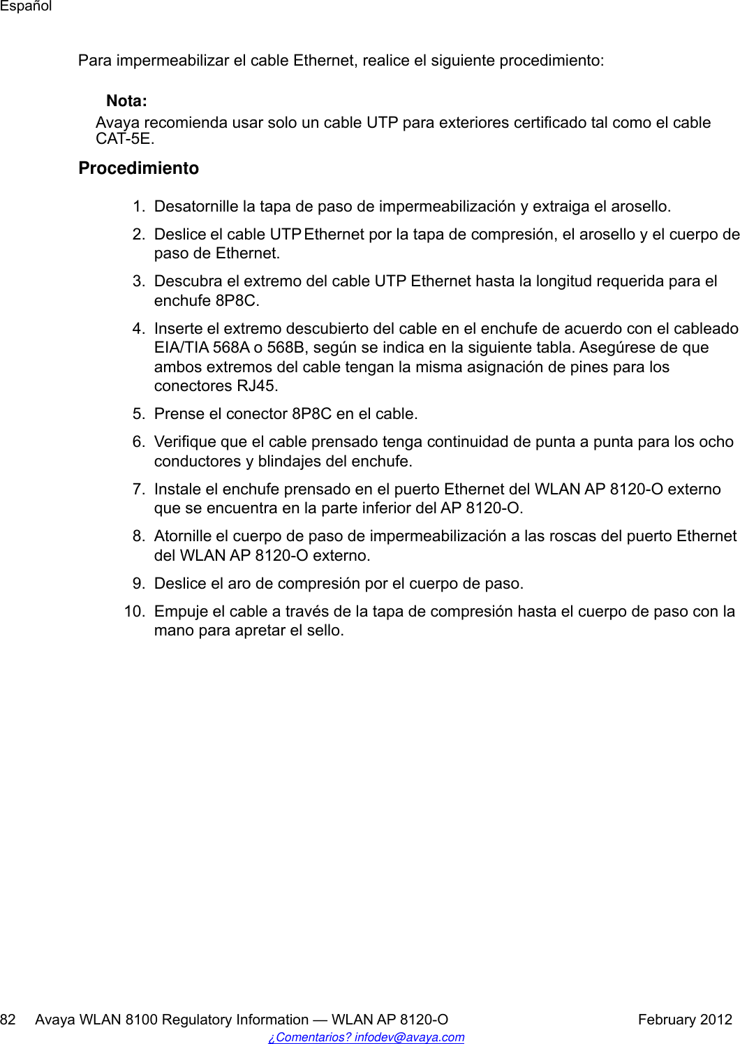 Para impermeabilizar el cable Ethernet, realice el siguiente procedimiento: Nota:Avaya recomienda usar solo un cable UTP para exteriores certificado tal como el cableCAT-5E.Procedimiento1. Desatornille la tapa de paso de impermeabilización y extraiga el arosello.2. Deslice el cable UTP Ethernet por la tapa de compresión, el arosello y el cuerpo depaso de Ethernet.3. Descubra el extremo del cable UTP Ethernet hasta la longitud requerida para elenchufe 8P8C.4. Inserte el extremo descubierto del cable en el enchufe de acuerdo con el cableadoEIA/TIA 568A o 568B, según se indica en la siguiente tabla. Asegúrese de queambos extremos del cable tengan la misma asignación de pines para losconectores RJ45.5. Prense el conector 8P8C en el cable.6. Verifique que el cable prensado tenga continuidad de punta a punta para los ochoconductores y blindajes del enchufe.7. Instale el enchufe prensado en el puerto Ethernet del WLAN AP 8120-O externoque se encuentra en la parte inferior del AP 8120-O.8. Atornille el cuerpo de paso de impermeabilización a las roscas del puerto Ethernetdel WLAN AP 8120-O externo.9. Deslice el aro de compresión por el cuerpo de paso.10. Empuje el cable a través de la tapa de compresión hasta el cuerpo de paso con lamano para apretar el sello.Español82     Avaya WLAN 8100 Regulatory Information — WLAN AP 8120-O February 2012¿Comentarios? infodev@avaya.com