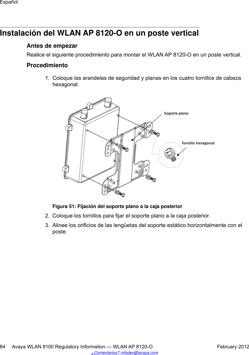 Instalación del WLAN AP 8120-O en un poste verticalAntes de empezarRealice el siguiente procedimiento para montar el WLAN AP 8120-O en un poste vertical.Procedimiento1. Coloque las arandelas de seguridad y planas en los cuatro tornillos de cabezahexagonal.Figura 51: Fijación del soporte plano a la caja posterior2. Coloque los tornillos para fijar el soporte plano a la caja posterior.3. Alinee los orificios de las lengüetas del soporte estático horizontalmente con elposte.Español84     Avaya WLAN 8100 Regulatory Information — WLAN AP 8120-O February 2012¿Comentarios? infodev@avaya.com