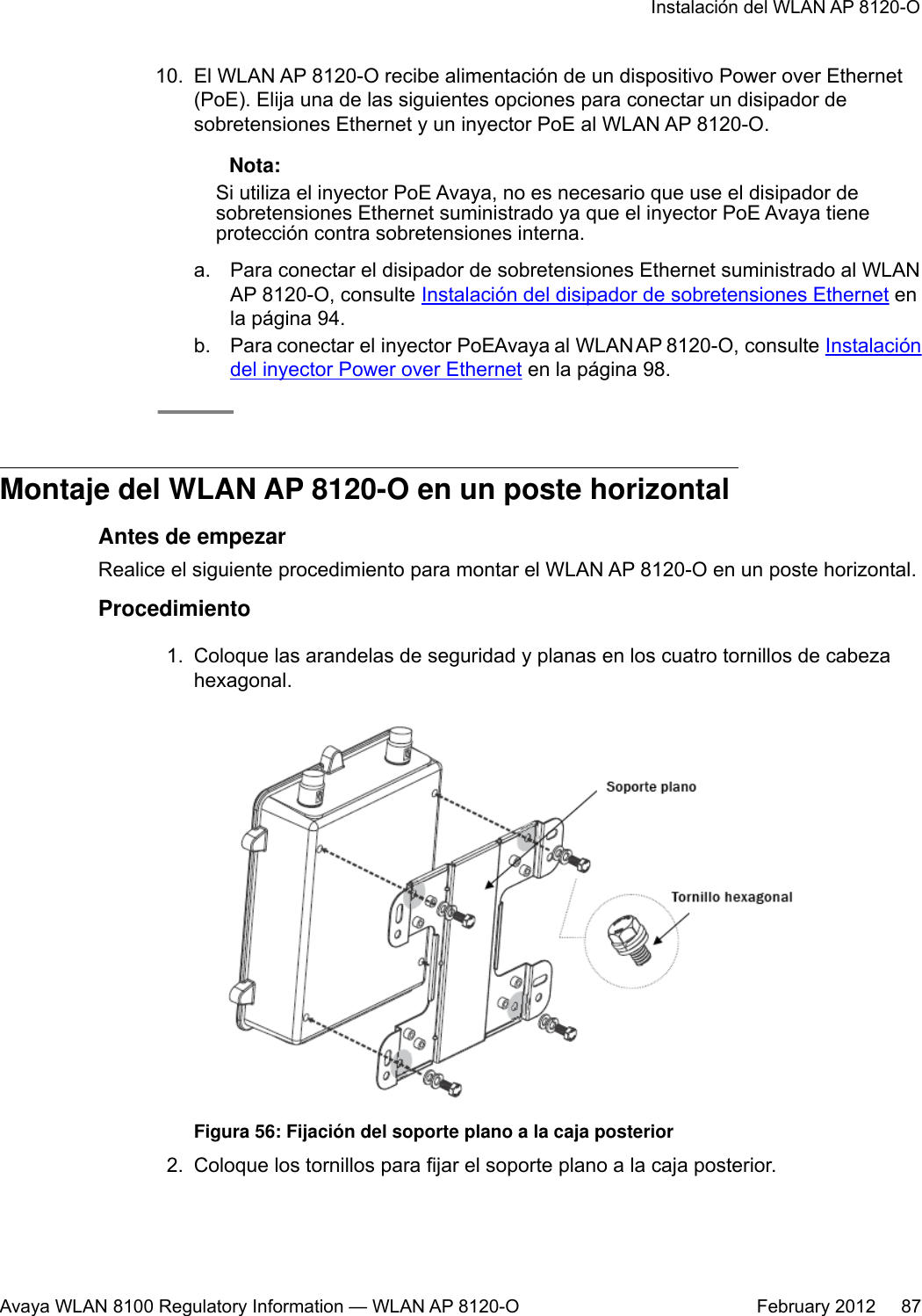 10. El WLAN AP 8120-O recibe alimentación de un dispositivo Power over Ethernet(PoE). Elija una de las siguientes opciones para conectar un disipador desobretensiones Ethernet y un inyector PoE al WLAN AP 8120-O. Nota:Si utiliza el inyector PoE Avaya, no es necesario que use el disipador desobretensiones Ethernet suministrado ya que el inyector PoE Avaya tieneprotección contra sobretensiones interna.a. Para conectar el disipador de sobretensiones Ethernet suministrado al WLANAP 8120-O, consulte Instalación del disipador de sobretensiones Ethernet enla página 94.b. Para conectar el inyector PoE Avaya al WLAN AP 8120-O, consulte Instalacióndel inyector Power over Ethernet en la página 98.Montaje del WLAN AP 8120-O en un poste horizontalAntes de empezarRealice el siguiente procedimiento para montar el WLAN AP 8120-O en un poste horizontal.Procedimiento1. Coloque las arandelas de seguridad y planas en los cuatro tornillos de cabezahexagonal.Figura 56: Fijación del soporte plano a la caja posterior2. Coloque los tornillos para fijar el soporte plano a la caja posterior.Instalación del WLAN AP 8120-OAvaya WLAN 8100 Regulatory Information — WLAN AP 8120-O February 2012     87