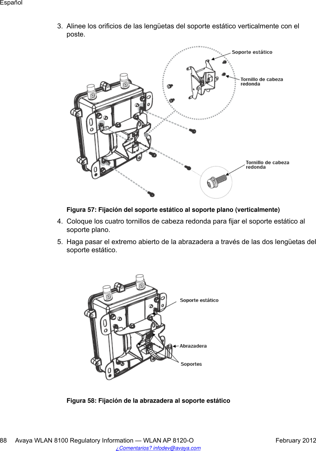 3. Alinee los orificios de las lengüetas del soporte estático verticalmente con elposte.Figura 57: Fijación del soporte estático al soporte plano (verticalmente)4. Coloque los cuatro tornillos de cabeza redonda para fijar el soporte estático alsoporte plano.5. Haga pasar el extremo abierto de la abrazadera a través de las dos lengüetas delsoporte estático.Figura 58: Fijación de la abrazadera al soporte estáticoEspañol88     Avaya WLAN 8100 Regulatory Information — WLAN AP 8120-O February 2012¿Comentarios? infodev@avaya.com