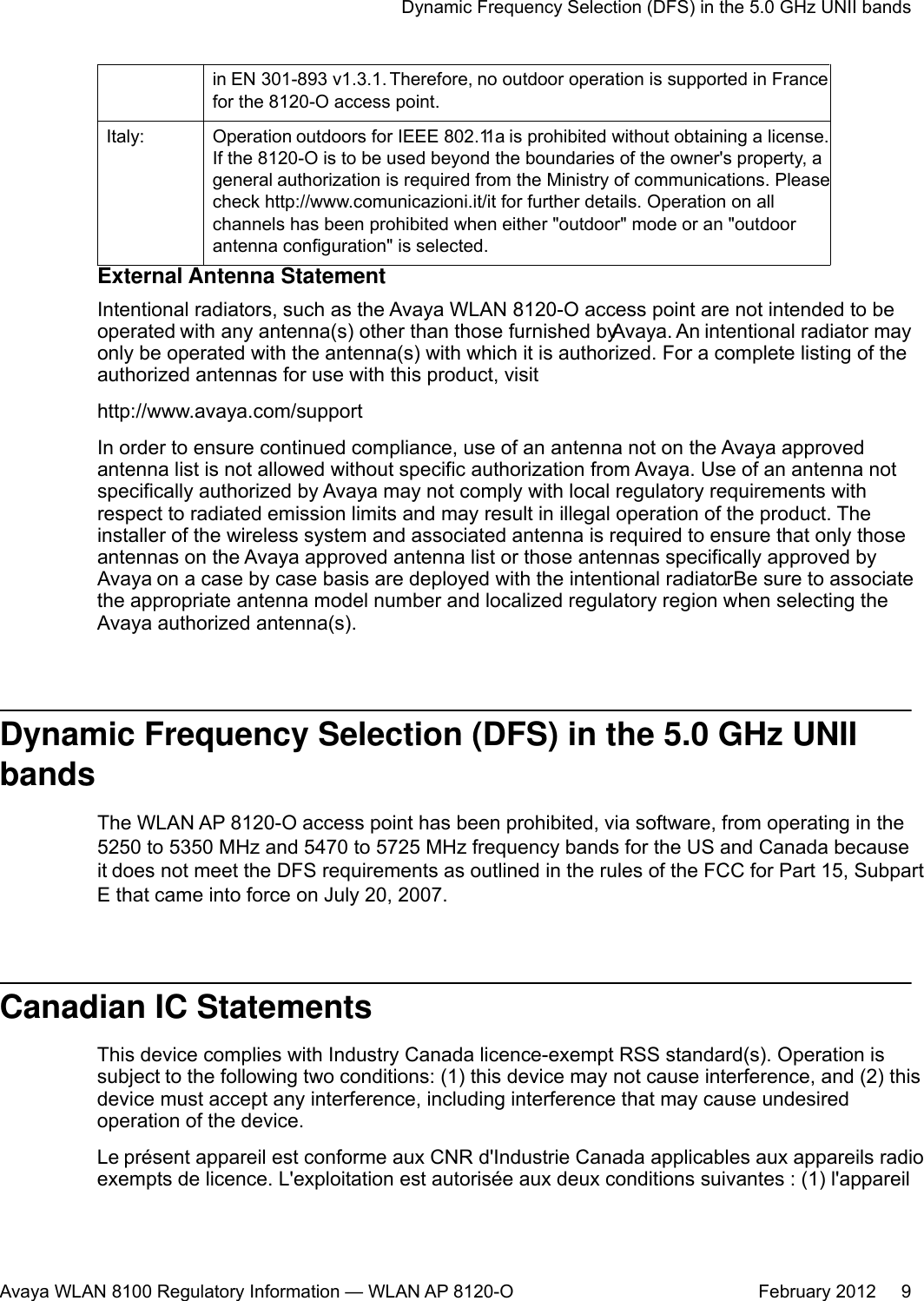 in EN 301-893 v1.3.1. Therefore, no outdoor operation is supported in Francefor the 8120-O access point.Italy: Operation outdoors for IEEE 802.11a is prohibited without obtaining a license.If the 8120-O is to be used beyond the boundaries of the owner&apos;s property, ageneral authorization is required from the Ministry of communications. Pleasecheck http://www.comunicazioni.it/it for further details. Operation on allchannels has been prohibited when either &quot;outdoor&quot; mode or an &quot;outdoorantenna configuration&quot; is selected.External Antenna StatementIntentional radiators, such as the Avaya WLAN 8120-O access point are not intended to beoperated with any antenna(s) other than those furnished by Avaya. An intentional radiator mayonly be operated with the antenna(s) with which it is authorized. For a complete listing of theauthorized antennas for use with this product, visithttp://www.avaya.com/supportIn order to ensure continued compliance, use of an antenna not on the Avaya approvedantenna list is not allowed without specific authorization from Avaya. Use of an antenna notspecifically authorized by Avaya may not comply with local regulatory requirements withrespect to radiated emission limits and may result in illegal operation of the product. Theinstaller of the wireless system and associated antenna is required to ensure that only thoseantennas on the Avaya approved antenna list or those antennas specifically approved byAvaya on a case by case basis are deployed with the intentional radiator. Be sure to associatethe appropriate antenna model number and localized regulatory region when selecting theAvaya authorized antenna(s).Dynamic Frequency Selection (DFS) in the 5.0 GHz UNIIbandsThe WLAN AP 8120-O access point has been prohibited, via software, from operating in the5250 to 5350 MHz and 5470 to 5725 MHz frequency bands for the US and Canada becauseit does not meet the DFS requirements as outlined in the rules of the FCC for Part 15, SubpartE that came into force on July 20, 2007.Canadian IC StatementsThis device complies with Industry Canada licence-exempt RSS standard(s). Operation issubject to the following two conditions: (1) this device may not cause interference, and (2) thisdevice must accept any interference, including interference that may cause undesiredoperation of the device.Le présent appareil est conforme aux CNR d&apos;Industrie Canada applicables aux appareils radioexempts de licence. L&apos;exploitation est autorisée aux deux conditions suivantes : (1) l&apos;appareilDynamic Frequency Selection (DFS) in the 5.0 GHz UNII bandsAvaya WLAN 8100 Regulatory Information — WLAN AP 8120-O February 2012     9