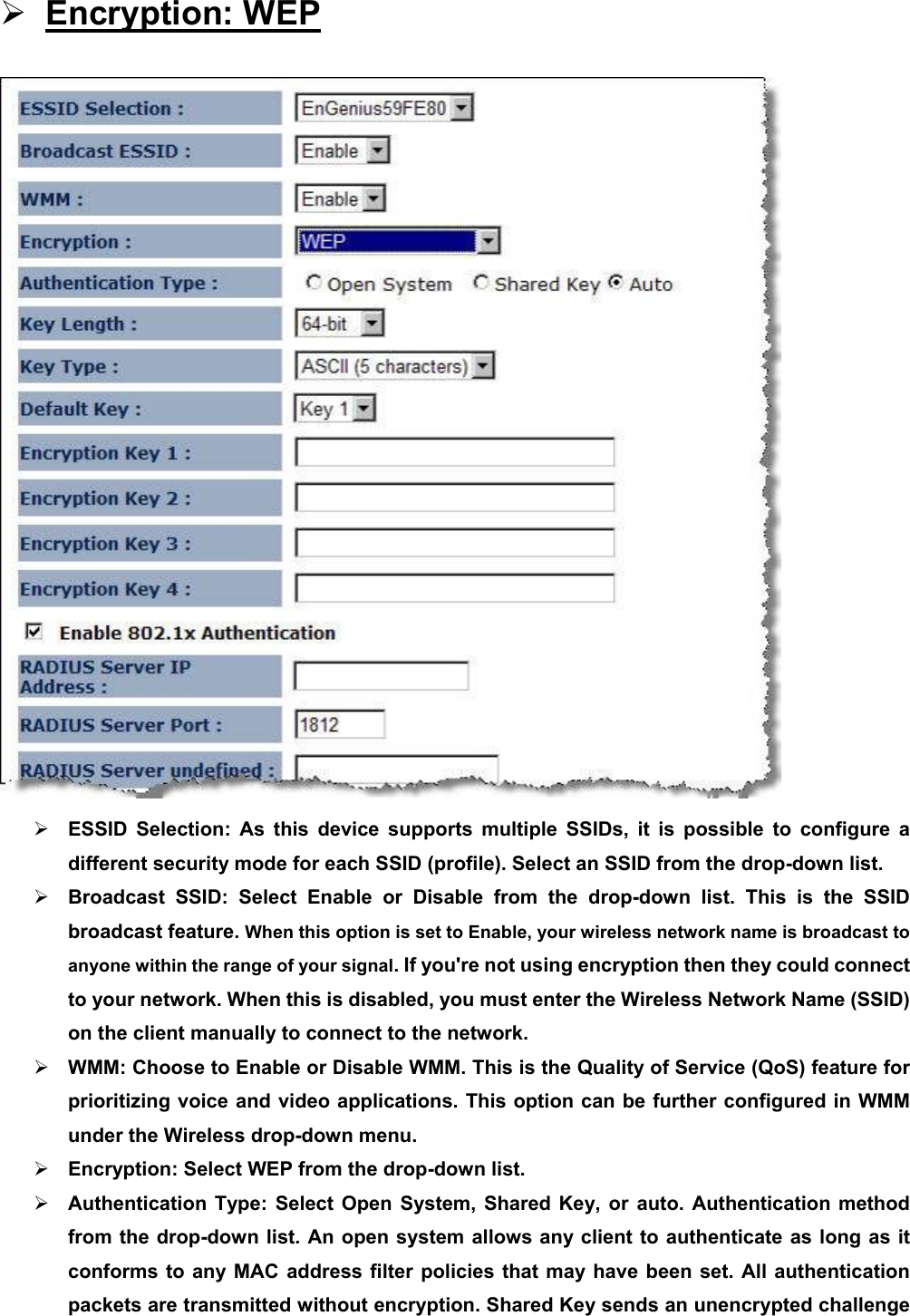 ¾ Encryption: WEP  ¾ ESSID Selection: As this device supports multiple SSIDs, it is possible to configure a different security mode for each SSID (profile). Select an SSID from the drop-down list.   ¾ Broadcast SSID: Select Enable or Disable from the drop-down list. This is the SSID broadcast feature. When this option is set to Enable, your wireless network name is broadcast to anyone within the range of your signal. If you&apos;re not using encryption then they could connect to your network. When this is disabled, you must enter the Wireless Network Name (SSID) on the client manually to connect to the network. ¾ WMM: Choose to Enable or Disable WMM. This is the Quality of Service (QoS) feature for prioritizing voice and video applications. This option can be further configured in WMM under the Wireless drop-down menu.   ¾ Encryption: Select WEP from the drop-down list.   ¾ Authentication Type: Select Open System, Shared Key, or auto. Authentication method from the drop-down list. An open system allows any client to authenticate as long as it conforms to any MAC address filter policies that may have been set. All authentication packets are transmitted without encryption. Shared Key sends an unencrypted challenge 