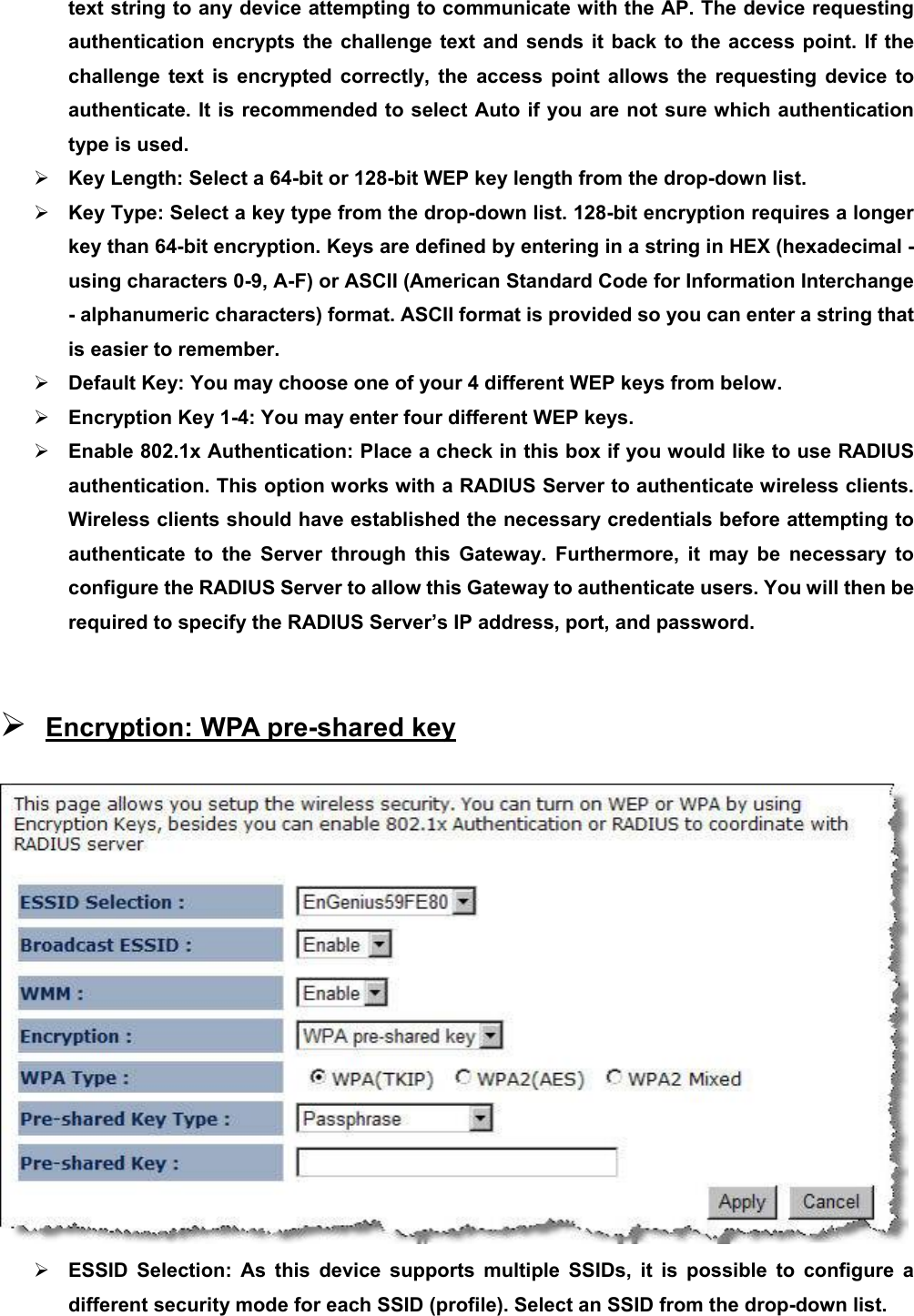 text string to any device attempting to communicate with the AP. The device requesting authentication encrypts the challenge text and sends it back to the access point. If the challenge text is encrypted correctly, the access point allows the requesting device to authenticate. It is recommended to select Auto if you are not sure which authentication type is used. ¾ Key Length: Select a 64-bit or 128-bit WEP key length from the drop-down list.   ¾ Key Type: Select a key type from the drop-down list. 128-bit encryption requires a longer key than 64-bit encryption. Keys are defined by entering in a string in HEX (hexadecimal - using characters 0-9, A-F) or ASCII (American Standard Code for Information Interchange - alphanumeric characters) format. ASCII format is provided so you can enter a string that is easier to remember. ¾ Default Key: You may choose one of your 4 different WEP keys from below.   ¾ Encryption Key 1-4: You may enter four different WEP keys.   ¾ Enable 802.1x Authentication: Place a check in this box if you would like to use RADIUS authentication. This option works with a RADIUS Server to authenticate wireless clients. Wireless clients should have established the necessary credentials before attempting to authenticate to the Server through this Gateway. Furthermore, it may be necessary to configure the RADIUS Server to allow this Gateway to authenticate users. You will then be required to specify the RADIUS Server’s IP address, port, and password.    ¾ Encryption: WPA pre-shared key  ¾ ESSID Selection: As this device supports multiple SSIDs, it is possible to configure a different security mode for each SSID (profile). Select an SSID from the drop-down list.   