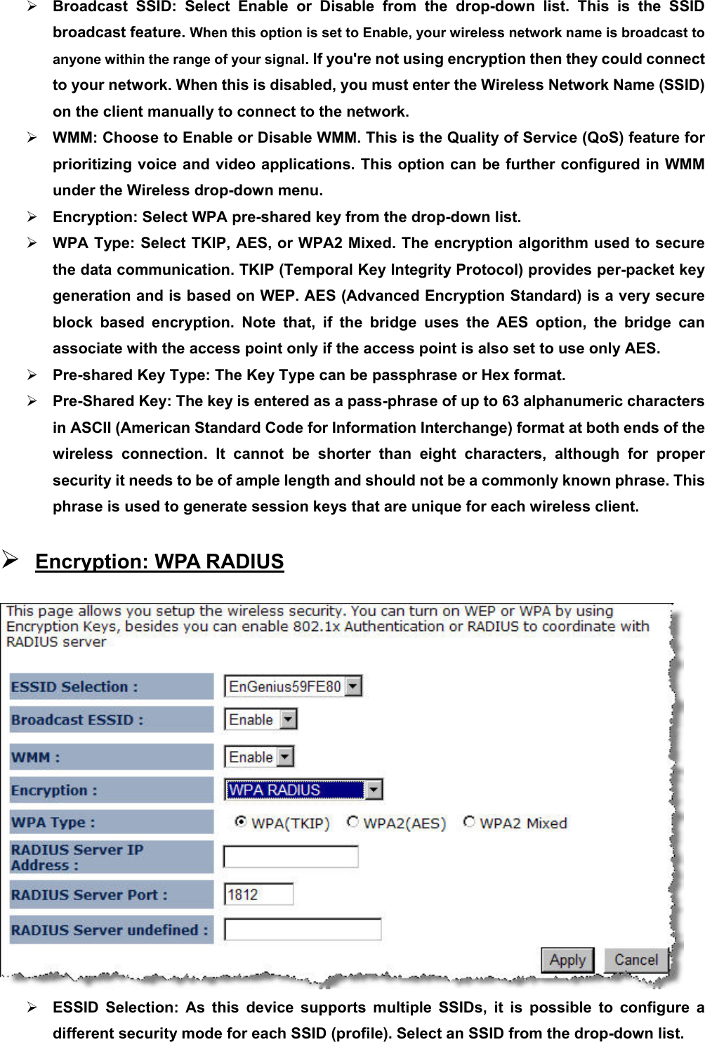 ¾ Broadcast SSID: Select Enable or Disable from the drop-down list. This is the SSID broadcast feature. When this option is set to Enable, your wireless network name is broadcast to anyone within the range of your signal. If you&apos;re not using encryption then they could connect to your network. When this is disabled, you must enter the Wireless Network Name (SSID) on the client manually to connect to the network. ¾ WMM: Choose to Enable or Disable WMM. This is the Quality of Service (QoS) feature for prioritizing voice and video applications. This option can be further configured in WMM under the Wireless drop-down menu.   ¾ Encryption: Select WPA pre-shared key from the drop-down list.   ¾ WPA Type: Select TKIP, AES, or WPA2 Mixed. The encryption algorithm used to secure the data communication. TKIP (Temporal Key Integrity Protocol) provides per-packet key generation and is based on WEP. AES (Advanced Encryption Standard) is a very secure block based encryption. Note that, if the bridge uses the AES option, the bridge can associate with the access point only if the access point is also set to use only AES.   ¾ Pre-shared Key Type: The Key Type can be passphrase or Hex format.     ¾ Pre-Shared Key: The key is entered as a pass-phrase of up to 63 alphanumeric characters in ASCII (American Standard Code for Information Interchange) format at both ends of the wireless connection. It cannot be shorter than eight characters, although for proper security it needs to be of ample length and should not be a commonly known phrase. This phrase is used to generate session keys that are unique for each wireless client.   ¾ Encryption: WPA RADIUS  ¾ ESSID Selection: As this device supports multiple SSIDs, it is possible to configure a different security mode for each SSID (profile). Select an SSID from the drop-down list.   