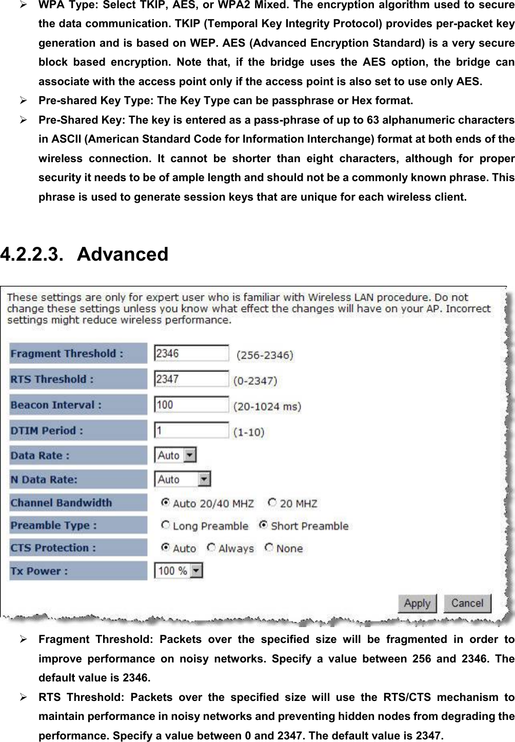 ¾ WPA Type: Select TKIP, AES, or WPA2 Mixed. The encryption algorithm used to secure the data communication. TKIP (Temporal Key Integrity Protocol) provides per-packet key generation and is based on WEP. AES (Advanced Encryption Standard) is a very secure block based encryption. Note that, if the bridge uses the AES option, the bridge can associate with the access point only if the access point is also set to use only AES.   ¾ Pre-shared Key Type: The Key Type can be passphrase or Hex format.     ¾ Pre-Shared Key: The key is entered as a pass-phrase of up to 63 alphanumeric characters in ASCII (American Standard Code for Information Interchange) format at both ends of the wireless connection. It cannot be shorter than eight characters, although for proper security it needs to be of ample length and should not be a commonly known phrase. This phrase is used to generate session keys that are unique for each wireless client.    4.2.2.3. Advanced  ¾ Fragment Threshold: Packets over the specified size will be fragmented in order to improve performance on noisy networks. Specify a value between 256 and 2346. The default value is 2346. ¾ RTS Threshold: Packets over the specified size will use the RTS/CTS mechanism to maintain performance in noisy networks and preventing hidden nodes from degrading the performance. Specify a value between 0 and 2347. The default value is 2347. 