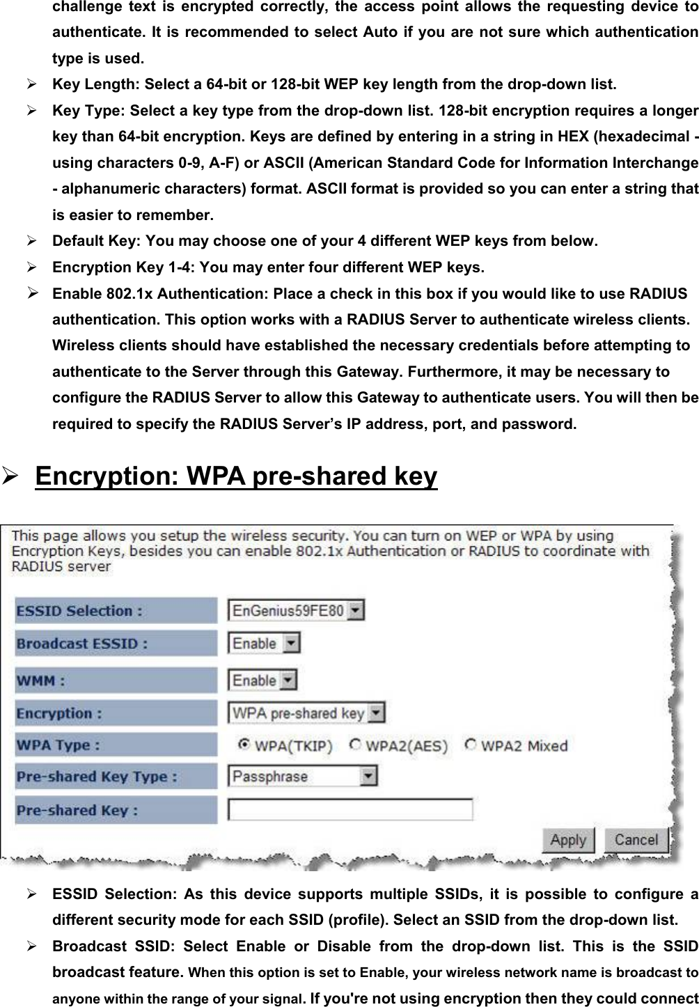 challenge text is encrypted correctly, the access point allows the requesting device to authenticate. It is recommended to select Auto if you are not sure which authentication type is used. ¾ Key Length: Select a 64-bit or 128-bit WEP key length from the drop-down list.   ¾ Key Type: Select a key type from the drop-down list. 128-bit encryption requires a longer key than 64-bit encryption. Keys are defined by entering in a string in HEX (hexadecimal - using characters 0-9, A-F) or ASCII (American Standard Code for Information Interchange - alphanumeric characters) format. ASCII format is provided so you can enter a string that is easier to remember. ¾ Default Key: You may choose one of your 4 different WEP keys from below.   ¾ Encryption Key 1-4: You may enter four different WEP keys.   ¾ Enable 802.1x Authentication: Place a check in this box if you would like to use RADIUS authentication. This option works with a RADIUS Server to authenticate wireless clients. Wireless clients should have established the necessary credentials before attempting to authenticate to the Server through this Gateway. Furthermore, it may be necessary to configure the RADIUS Server to allow this Gateway to authenticate users. You will then be required to specify the RADIUS Server’s IP address, port, and password. ¾ Encryption: WPA pre-shared key  ¾ ESSID Selection: As this device supports multiple SSIDs, it is possible to configure a different security mode for each SSID (profile). Select an SSID from the drop-down list.   ¾ Broadcast SSID: Select Enable or Disable from the drop-down list. This is the SSID broadcast feature. When this option is set to Enable, your wireless network name is broadcast to anyone within the range of your signal. If you&apos;re not using encryption then they could connect 
