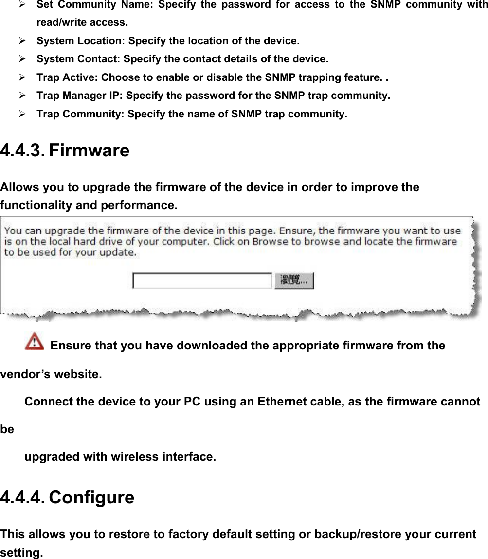 ¾ Set Community Name: Specify the password for access to the SNMP community with read/write access.   ¾ System Location: Specify the location of the device. ¾ System Contact: Specify the contact details of the device. ¾ Trap Active: Choose to enable or disable the SNMP trapping feature. . ¾ Trap Manager IP: Specify the password for the SNMP trap community. ¾ Trap Community: Specify the name of SNMP trap community.   4.4.3. Firmware Allows you to upgrade the firmware of the device in order to improve the functionality and performance.  　   Ensure that you have downloaded the appropriate firmware from the vendor’s website.   Connect the device to your PC using an Ethernet cable, as the firmware cannot be  upgraded with wireless interface.   4.4.4. Configure This allows you to restore to factory default setting or backup/restore your current setting.  