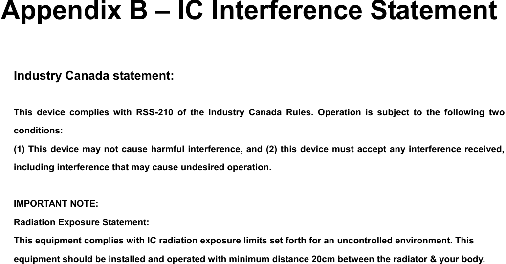   Appendix B – IC Interference Statement  Industry Canada statement:  This device complies with RSS-210 of the Industry Canada Rules. Operation is subject to the following two conditions:  (1) This device may not cause harmful interference, and (2) this device must accept any interference received, including interference that may cause undesired operation.  IMPORTANT NOTE: Radiation Exposure Statement: This equipment complies with IC radiation exposure limits set forth for an uncontrolled environment. This equipment should be installed and operated with minimum distance 20cm between the radiator &amp; your body.  This device has been designed to operate with an antenna having a maximum gain of 2 dBi. Antenna having a higher gain is strictly prohibited per regulations of Industry Canada. The required antenna impedance is 50 ohms.   