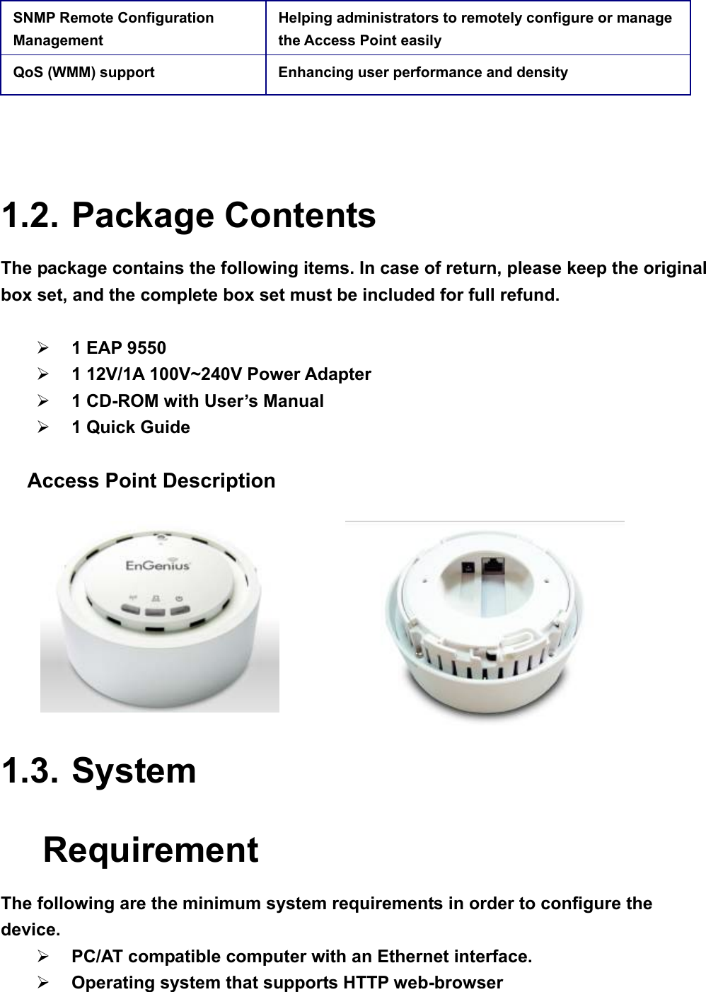 SNMP Remote Configuration Management Helping administrators to remotely configure or manage the Access Point easily QoS (WMM) support  Enhancing user performance and density  1.2. Package Contents The package contains the following items. In case of return, please keep the original box set, and the complete box set must be included for full refund.    ¾ 1 EAP 9550   ¾ 1 12V/1A 100V~240V Power Adapter ¾ 1 CD-ROM with User’s Manual   ¾ 1 Quick Guide   Access Point Description                                              1.3. System Requirement The following are the minimum system requirements in order to configure the device.  ¾ PC/AT compatible computer with an Ethernet interface. ¾ Operating system that supports HTTP web-browser  