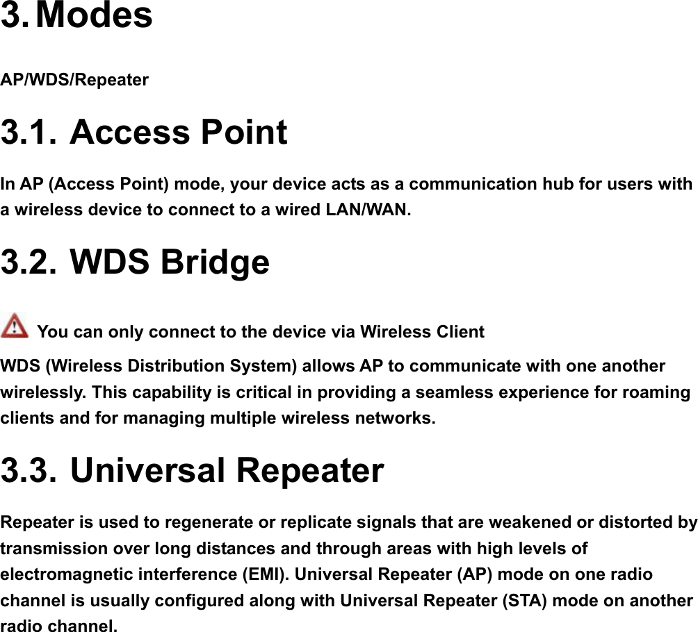 3. Modes AP/WDS/Repeater 3.1. Access Point In AP (Access Point) mode, your device acts as a communication hub for users with a wireless device to connect to a wired LAN/WAN. 3.2. WDS Bridge   You can only connect to the device via Wireless Client WDS (Wireless Distribution System) allows AP to communicate with one another wirelessly. This capability is critical in providing a seamless experience for roaming clients and for managing multiple wireless networks. 3.3. Universal Repeater Repeater is used to regenerate or replicate signals that are weakened or distorted by transmission over long distances and through areas with high levels of electromagnetic interference (EMI). Universal Repeater (AP) mode on one radio channel is usually configured along with Universal Repeater (STA) mode on another radio channel.    