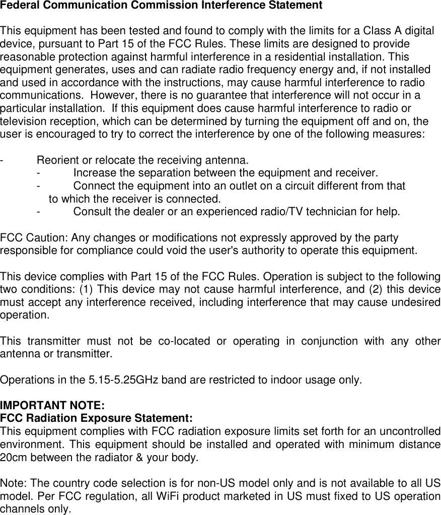 Federal Communication Commission Interference Statement  This equipment has been tested and found to comply with the limits for a Class A digital device, pursuant to Part 15 of the FCC Rules. These limits are designed to provide reasonable protection against harmful interference in a residential installation. This equipment generates, uses and can radiate radio frequency energy and, if not installed and used in accordance with the instructions, may cause harmful interference to radio communications.  However, there is no guarantee that interference will not occur in a particular installation.  If this equipment does cause harmful interference to radio or television reception, which can be determined by turning the equipment off and on, the user is encouraged to try to correct the interference by one of the following measures:  -  Reorient or relocate the receiving antenna. -  Increase the separation between the equipment and receiver. -  Connect the equipment into an outlet on a circuit different from that to which the receiver is connected. -  Consult the dealer or an experienced radio/TV technician for help.  FCC Caution: Any changes or modifications not expressly approved by the party responsible for compliance could void the user&apos;s authority to operate this equipment.  This device complies with Part 15 of the FCC Rules. Operation is subject to the following two conditions: (1) This device may not cause harmful interference, and (2) this device must accept any interference received, including interference that may cause undesired operation.  This  transmitter  must  not  be  co-located  or  operating  in  conjunction  with  any  other antenna or transmitter.  Operations in the 5.15-5.25GHz band are restricted to indoor usage only.  IMPORTANT NOTE: FCC Radiation Exposure Statement: This equipment complies with FCC radiation exposure limits set forth for an uncontrolled environment. This equipment should be installed and operated with minimum distance 20cm between the radiator &amp; your body.  Note: The country code selection is for non-US model only and is not available to all US model. Per FCC regulation, all WiFi product marketed in US must fixed to US operation channels only.     