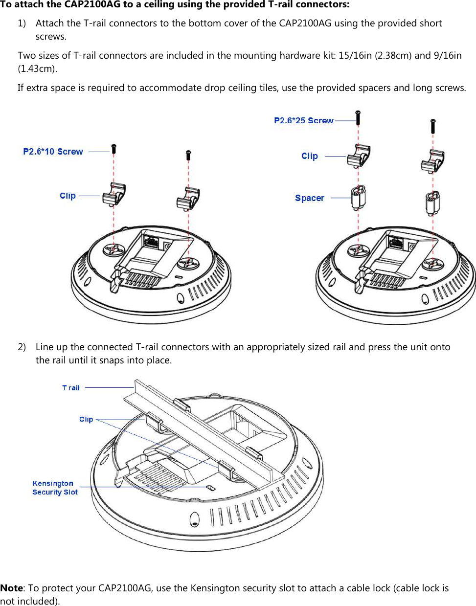 To attach the CAP2100AG to a ceiling using the provided T-rail connectors: 1) Attach the T-rail connectors to the bottom cover of the CAP2100AG using the provided short screws. Two sizes of T-rail connectors are included in the mounting hardware kit: 15/16in (2.38cm) and 9/16in (1.43cm). If extra space is required to accommodate drop ceiling tiles, use the provided spacers and long screws.  2) Line up the connected T-rail connectors with an appropriately sized rail and press the unit onto the rail until it snaps into place.   Note: To protect your CAP2100AG, use the Kensington security slot to attach a cable lock (cable lock is not included). 