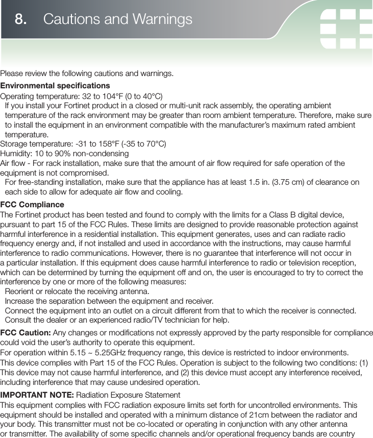 8.   Cautions and WarningsPlease review the following cautions and warnings.Environmental speci cationsOperating temperature: 32 to 104°F (0 to 40°C)If you install your Fortinet product in a closed or multi-unit rack assembly, the operating ambient temperature of the rack environment may be greater than room ambient temperature. Therefore, make sure to install the equipment in an environment compatible with the manufacturer’s maximum rated ambient temperature.Storage temperature: -31 to 158°F (-35 to 70°C)Humidity: 10 to 90% non-condensingAir ﬂ ow - For rack installation, make sure that the amount of air ﬂ ow required for safe operation of the equipment is not compromised.For free-standing installation, make sure that the appliance has at least 1.5 in. (3.75 cm) of clearance on each side to allow for adequate air ﬂ ow and cooling.FCC ComplianceThe Fortinet product has been tested and found to comply with the limits for a Class B digital device, pursuant to part 15 of the FCC Rules. These limits are designed to provide reasonable protection against harmful interference in a residential installation. This equipment generates, uses and can radiate radio frequency energy and, if not installed and used in accordance with the instructions, may cause harmful interference to radio communications. However, there is no guarantee that interference will not occur in a particular installation. If this equipment does cause harmful interference to radio or television reception, which can be determined by turning the equipment off and on, the user is encouraged to try to correct the interference by one or more of the following measures:Reorient or relocate the receiving antenna.Increase the separation between the equipment and receiver.Connect the equipment into an outlet on a circuit different from that to which the receiver is connected.Consult the dealer or an experienced radio/TV technician for help.FCC Caution: Any changes or modiﬁ cations not expressly approved by the party responsible for compliance could void the user’s authority to operate this equipment.For operation within 5.15 ~ 5.25GHz frequency range, this device is restricted to indoor environments.This device complies with Part 15 of the FCC Rules. Operation is subject to the following two conditions: (1) This device may not cause harmful interference, and (2) this device must accept any interference received, including interference that may cause undesired operation.IMPORTANT NOTE: Radiation Exposure StatementThis equipment complies with FCC radiation exposure limits set forth for uncontrolled environments. This equipment should be installed and operated with a minimum distance of 21cm between the radiator and your body. This transmitter must not be co-located or operating in conjunction with any other antenna or transmitter. The availability of some speciﬁ c channels and/or operational frequency bands are country 