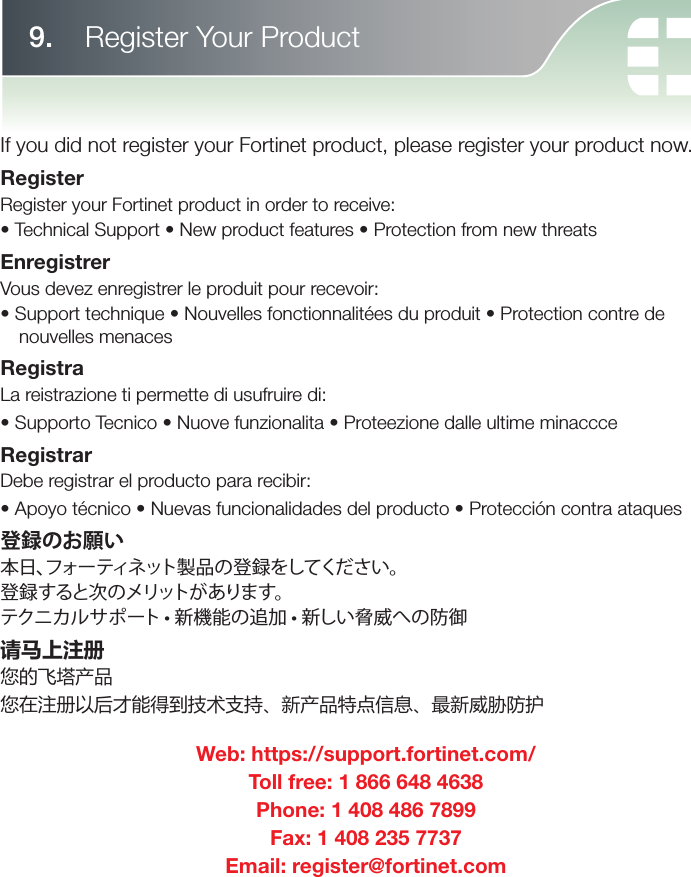 If you did not register your Fortinet product, please register your product now.RegisterRegister your Fortinet product in order to receive:• Technical Support • New product features • Protection from new threatsEnregistrerVous devez enregistrer le produit pour recevoir:• Support technique • Nouvelles fonctionnalitées du produit • Protection contre de nouvelles menacesRegistraLa reistrazione ti permette di usufruire di:• Supporto Tecnico • Nuove funzionalita • Proteezione dalle ultime minaccceRegistrarDebe registrar el producto para recibir:• Apoyo técnico • Nuevas funcionalidades del producto • Protección contra ataques登録のお願い本日、フォーティネット製品の登録をしてください。登録すると次のメリットがあります。 テクニカルサポート • 新機能の追加 • 新しい脅威への防御请马上注册您的飞塔产品您在注册以后才能得到技术支持、新产品特点信息、最新威胁防护Web: https://support.fortinet.com/Toll free: 1 866 648 4638Phone: 1 408 486 7899Fax: 1 408 235 7737Email: register@fortinet.com9.   Register Your Product