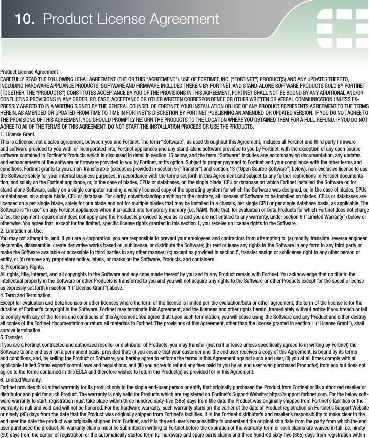 Product License AgreementCAREFULLY READ THE FOLLOWING LEGAL AGREEMENT (THE OR THIS “AGREEMENT”). USE OF FORTINET, INC. (“FORTINET”) PRODUCT(S) AND ANY UPDATES THERETO, INCLUDING HARDWARE APPLIANCE PRODUCTS, SOFTWARE AND FIRMWARE INCLUDED THEREIN BY FORTINET, AND STAND-ALONE SOFTWARE PRODUCTS SOLD BY FORTINET (TOGETHER, THE “PRODUCTS”) CONSTITUTES ACCEPTANCE BY YOU OF THE PROVISIONS IN THIS AGREEMENT. FORTINET SHALL NOT BE BOUND BY ANY ADDITIONAL AND/OR CONFLICTING PROVISIONS IN ANY ORDER, RELEASE, ACCEPTANCE OR OTHER WRITTEN CORRESPONDENCE OR OTHER WRITTEN OR VERBAL COMMUNICATION UNLESS EX-PRESSLY AGREED TO IN A WRITING SIGNED BY THE GENERAL COUNSEL OF FORTINET. YOUR INSTALLATION OR USE OF ANY PRODUCT REPRESENTS AGREEMENT TO THE TERMS HEREIN, AS AMENDED OR UPDATED FROM TIME TO TIME IN FORTINET’S DISCRETION BY FORTINET PUBLISHING AN AMENDED OR UPDATED VERSION. IF YOU DO NOT AGREE TO THE PROVISIONS OF THIS AGREEMENT, YOU SHOULD PROMPTLY RETURN THE PRODUCTS TO THE LOCATION WHERE YOU OBTAINED THEM FOR A FULL REFUND. IF YOU DO NOT AGREE TO All OF THE TERMS OF THIS AGREEMENT, DO NOT START THE INSTALLATION PROCESS OR USE THE PRODUCTS.1. License Grant.This is a license, not a sales agreement, between you and Fortinet. The term “Software”, as used throughout this Agreement, includes all Fortinet and third party  rmware and software provided to you with, or incorporated into, Fortinet appliances and any stand-alone software provided to you by Fortinet, with the exception of any open source software contained in Fortinet’s Products which is discussed in detail in section 15 below, and the term “Software” includes any accompanying documentation, any updates and enhancements of the software or  rmware provided to you by Fortinet, at its option. Subject to proper payment to Fortinet and your compliance with the other terms and conditions, Fortinet grants to you a non-transferable (except as provided in section 5 (“Transfer”) and section 13 (“Open Source Software”) below), non-exclusive license to use the Software solely for your internal business purposes, in accordance with the terms set forth in this Agreement and subject to any further restrictions in Fortinet documenta-tion, and solely on the Fortinet appliance, or, in the case of blades, CPUs or databases, on the single blade, CPU or database on which Fortinet installed the Software or, for stand-alone Software, solely on a single computer running a validly licensed copy of the operating system for which the Software was designed, or, in the case of blades, CPUs or databases, on a single blade, CPU or database. For clarity, notwithstanding anything to the contrary, all licenses of Software to be installed on blades, CPUs or databases are licensed on a per single blade, solely for one blade and not for multiple blades that may be installed in a chassis, per single CPU or per single database basis, as applicable. The Software is “in use” on any Fortinet appliances when it is loaded into temporary memory (i.e. RAM). Note that, for evaluation or beta Products for which Fortinet does not charge a fee, the payment requirement does not apply and the Product is provided to you as-is and you are not entitled to any warranty, under section 6 (“Limited Warranty”) below or otherwise. You agree that, except for the limited, speci c license rights granted in this section 1, you receive no license rights to the Software.2. Limitation on Use.You may not attempt to, and, if you are a corporation, you are responsible to prevent your employees and contractors from attempting to, (a) modify, translate, reverse engineer, decompile, disassemble, create derivative works based on, sublicense, or distribute the Software; (b) rent or lease any rights in the Software in any form to any third party or make the Software available or accessible to third parties in any other manner; (c) except as provided in section 5, transfer assign or sublicense right to any other person or entity, or (d) remove any proprietary notice, labels, or marks on the Software, Products, and containers.3. Proprietary Rights.All rights, title, interest, and all copyrights to the Software and any copy made thereof by you and to any Product remain with Fortinet. You acknowledge that no title to the intellectual property in the Software or other Products is transferred to you and you will not acquire any rights to the Software or other Products except for the speci c license as expressly set forth in section 1 (“License Grant”) above.4. Term and Termination.Except for evaluation and beta licenses or other licenses where the term of the license is limited per the evaluation/beta or other agreement, the term of the license is for the duration of Fortinet’s copyright in the Software. Fortinet may terminate this Agreement, and the licenses and other rights herein, immediately without notice if you breach or fail to comply with any of the terms and conditions of this Agreement. You agree that, upon such termination, you will cease using the Software and any Product and either destroy all copies of the Fortinet documentation or return all materials to Fortinet. The provisions of this Agreement, other than the license granted in section 1 (“License Grant”), shall survive termination.5. Transfer.If you are a Fortinet contracted and authorized reseller or distributor of Products, you may transfer (not rent or lease unless speci cally agreed to in writing by Fortinet) the Software to one end user on a permanent basis, provided that: (i) you ensure that your customer and the end user receives a copy of this Agreement, is bound by its terms and conditions, and, by selling the Product or Software, you hereby agree to enforce the terms in this Agreement against such end user, (ii) you at all times comply with all applicable United States export control laws and regulations, and (iii) you agree to refund any fees paid to you by an end user who purchased Product(s) from you but does not agree to the terms contained in this EULA and therefore wishes to return the Product(s) as provided for in this Agreement.6. Limited Warranty.Fortinet provides this limited warranty for its product only to the single end-user person or entity that originally purchased the Product from Fortinet or its authorized reseller or distributor and paid for such Product. The warranty is only valid for Products which are registered on Fortinet’s Support Website: https://support.fortinet.com. For the below soft-ware warranty to start, registration must take place within three hundred sixty- ve (365) days from the date the Product was originally shipped from Fortinet’s facilities or the warranty is null and void and will not be honored. For the hardware warranty, such warranty starts on the earlier of the date of Product registration on Fortinet’s Support Website or ninety (90) days from the date that the Product was originally shipped from Fortinet’s facilities. It is the Fortinet distributor’s and reseller’s responsibility to make clear to the end user the date the product was originally shipped from Fortinet, and it is the end user’s responsibility to understand the original ship date from the party from which the end user purchased the product. All warranty claims must be submitted in writing to Fortinet before the expiration of the warranty term or such claims are waived in full, i.e. ninety (90) days from the earlier of registration or the automatically started term for hardware and spare parts claims and three hundred sixty- ve (365) days from registration within 10.  Product License Agreement