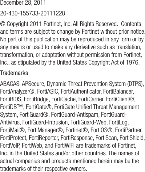 December 28, 201120-430-155733-20111228© Copyright 2011 Fortinet, Inc. All Rights Reserved.  Contents and terms are subject to change by Fortinet without prior notice.  No part of this publication may be reproduced in any form or by any means or used to make any derivative such as translation, transformation, or adaptation without permission from Fortinet, Inc., as stipulated by the United States Copyright Act of 1976. TrademarksABACAS, APSecure, Dynamic Threat Prevention System (DTPS), FortiAnalyzer®, FortiASIC, FortiAuthenticator, FortiBalancer, FortiBIOS, FortiBridge, FortiCache, FortiCarrier, FortiClient®, FortiDB™, FortiGate®, FortiGate Uniﬁed Threat Management System, FortiGuard®, FortiGuard-Antispam, FortiGuard-Antivirus, FortiGuard-Intrusion, FortiGuard-Web, FortiLog, FortiMail®, FortiManager®, Fortinet®, FortiOS®, FortiPartner, FortiProtect, FortiReporter, FortiResponse, FortiScan, FortiShield, FortiVoIP, FortiWeb, and FortiWiFi are trademarks of Fortinet, Inc. in the United States and/or other countries. The names of actual companies and products mentioned herein may be the trademarks of their respective owners.